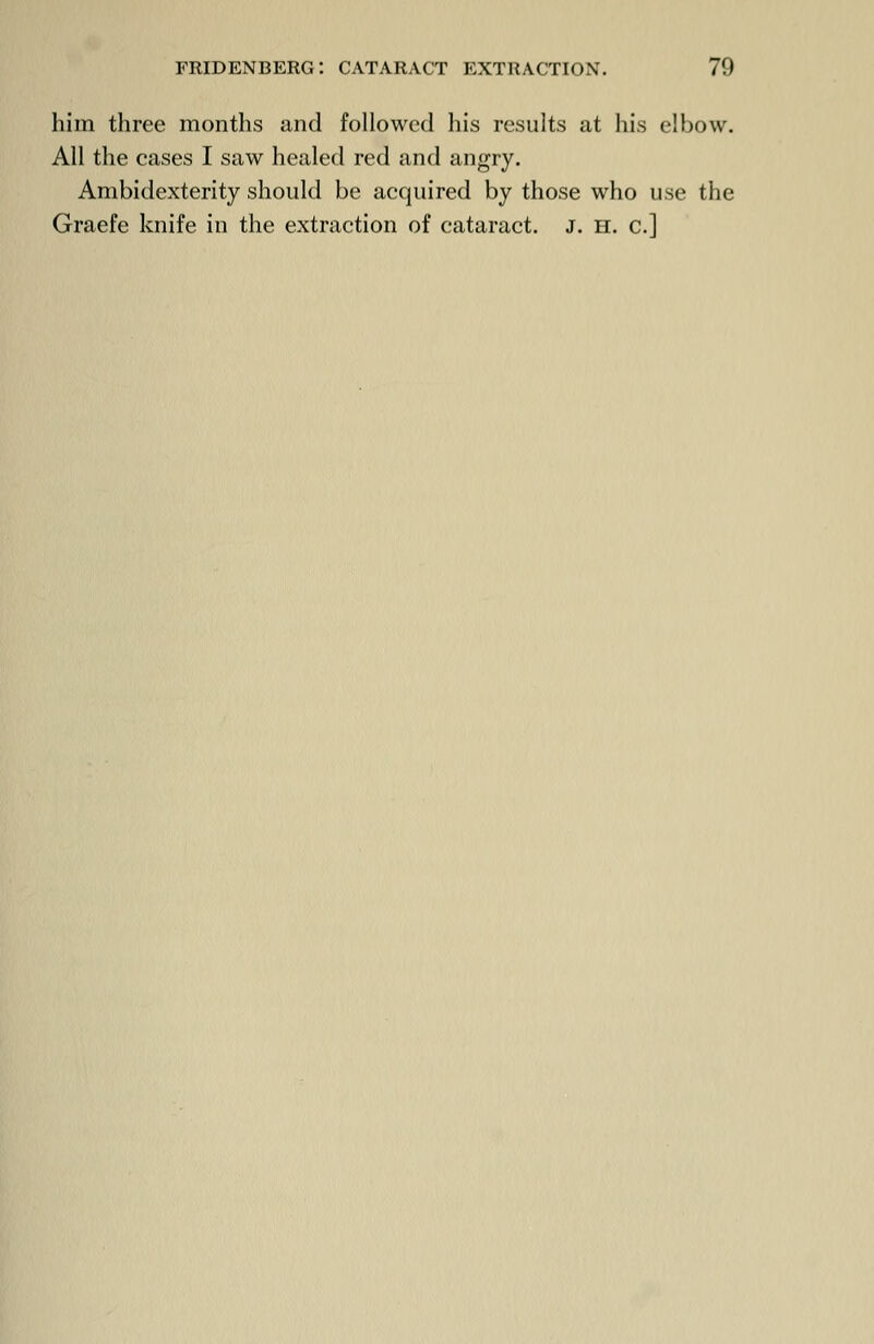 him three months and followed his results at his elbow. All the cases I saw healed red and angry. Ambidexterity should be acquired by those who use the Graefe knife in the extraction of cataract. J. H. c]