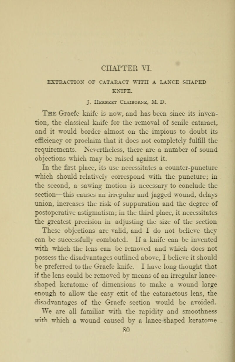 CHAPTER VI. EXTRACTION OF CATARACT WITH A LAXCE SHAPED KNIFE. J. TTt^-r-f-rt Claibos^e, M. D. The Graefe knife is now, and has been since its inven- tion, the classical knife for the removal of senile cataract, and it would border almost on the impious to doubt its efficiency or proclaim that it does not completely fulfill the requirements. Nevertheless, there are a number of sound objections which may be raised against it. In the first place, its use necessitates a counter-puncture which should relatively correspond with the puncture; in the second, a sawing motion is necessary to conclude the section—this causes an irregular and jagged wound, delays union, increases the risk of suppuration and the degree of postoperative astigmatism; in the third place, it necessitates the greatest precision in adjusting the size of the section These objections are valid, and I do not believe they can be successfully combated. If a knife can be invented with which the lens can be removed and which does not possess the disadvantages outlined above, I believe it should be preferred to the Graefe knife. I have long thought that if the lens could be removed by means of an irregular lance- shaped keratome of dimensions to make a wound large enough to allow the easy exit of the cataractous lens, the disadvantages of the Graefe section would be avoided. We are all familiar with the rapidity and smoothness with which a wound caused by a lance-shaped keratome