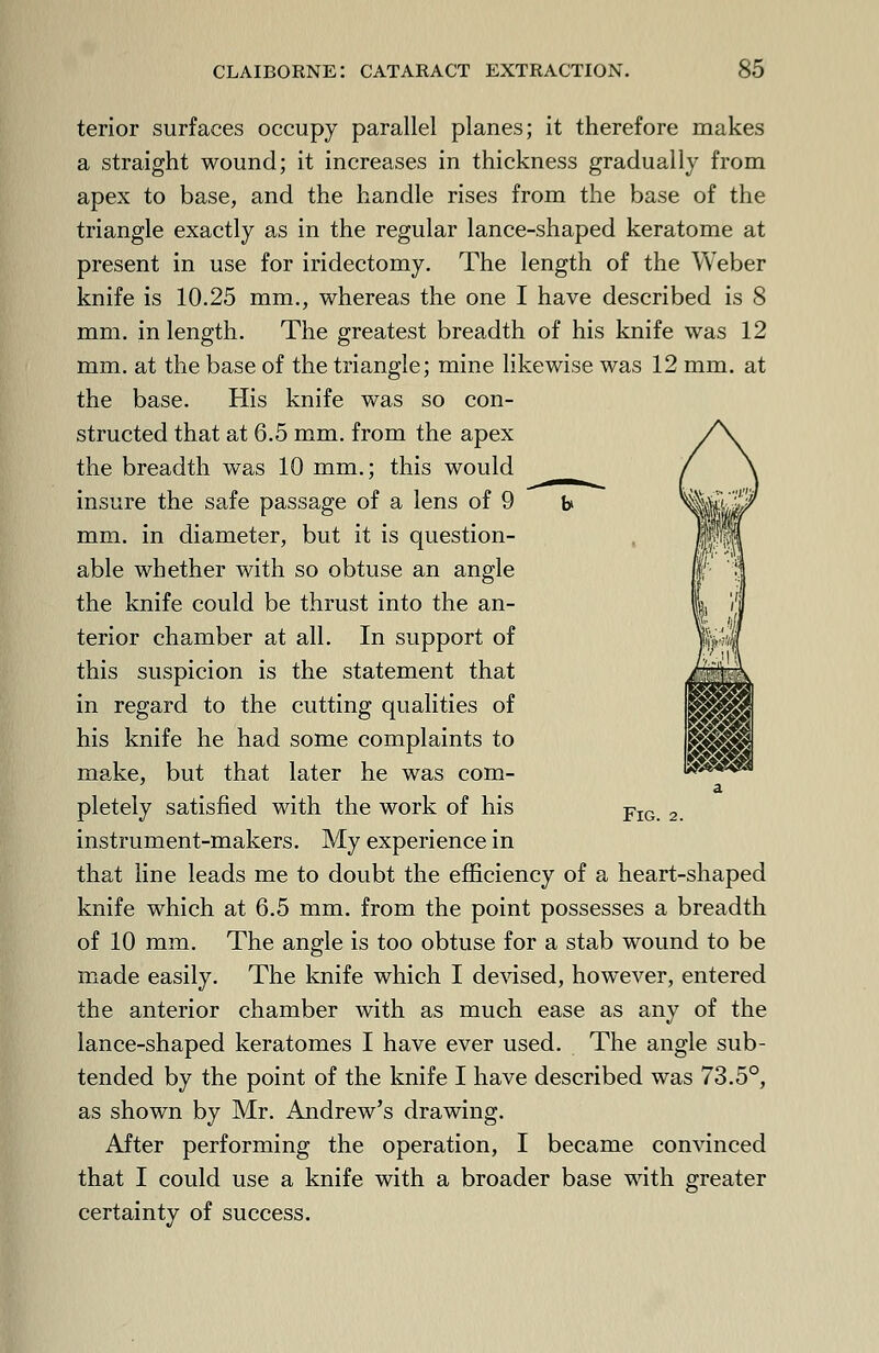 terior surfaces occupy parallel planes; it therefore makes a straight wound; it increases in thickness gradually from apex to base, and the handle rises from the base of the triangle exactly as in the regular lance-shaped keratome at present in use for iridectomy. The length of the Weber knife is 10.25 mm., whereas the one I have described is 8 mm. in length. The greatest breadth of his knife was 12 mm. at the base of the triangle; mine likewise was 12 mm. at the base. His knife was so con- structed that at 6.5 mm. from the apex the breadth was 10 mm.; this would __ insure the safe passage of a lens of 9 t> mm. in diameter, but it is question- able whether with so obtuse an angle the knife could be thrust into the an- terior chamber at all. In support of this suspicion is the statement that in regard to the cutting qualities of his knife he had some complaints to make, but that later he was com- a pletely satisfied with the work of his FlG 2 instrument-makers. My experience in that line leads me to doubt the efficiency of a heart-shaped knife which at 6.5 mm. from the point possesses a breadth of 10 mm. The angle is too obtuse for a stab wound to be made easily. The knife which I devised, however, entered the anterior chamber with as much ease as any of the lance-shaped keratomes I have ever used. The angle sub- tended by the point of the knife I have described was 73.5°, as shown by Mr. Andrew's drawing. After performing the operation, I became convinced that I could use a knife with a broader base with greater certainty of success. m