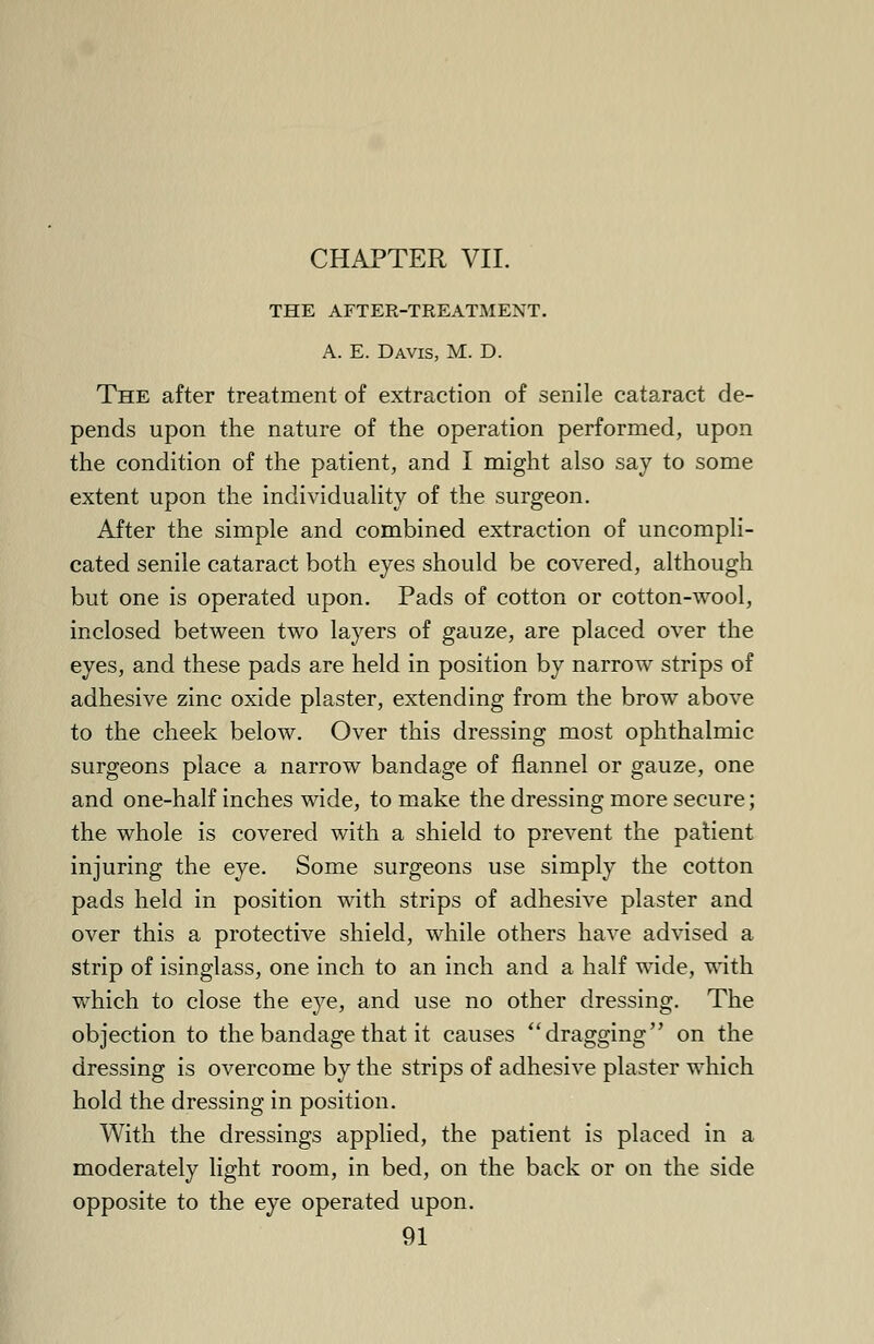 CHAPTER VII. THE AFTER-TREATMENT. A. E. Davis, M. D. The after treatment of extraction of senile cataract de- pends upon the nature of the operation performed, upon the condition of the patient, and I might also say to some extent upon the individuality of the surgeon. After the simple and combined extraction of uncompli- cated senile cataract both eyes should be covered, although but one is operated upon. Pads of cotton or cotton-wool, inclosed between two layers of gauze, are placed over the eyes, and these pads are held in position by narrow strips of adhesive zinc oxide plaster, extending from the brow above to the cheek below. Over this dressing most ophthalmic surgeons place a narrow bandage of flannel or gauze, one and one-half inches wide, to make the dressing more secure; the whole is covered with a shield to prevent the patient injuring the eye. Some surgeons use simply the cotton pads held in position with strips of adhesive plaster and over this a protective shield, while others have advised a strip of isinglass, one inch to an inch and a half wide, with which to close the eye, and use no other dressing. The objection to the bandage that it causes ''dragging on the dressing is overcome by the strips of adhesive plaster which hold the dressing in position. With the dressings applied, the patient is placed in a moderately light room, in bed, on the back or on the side opposite to the eye operated upon.