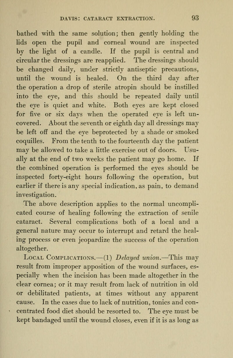 bathed with the same solution; then gently holding the lids open the pupil and corneal wound are inspected by the light of a candle. If the pupil is central and circular the dressings are reapplied. The dressings should be changed daily, under strictly antiseptic precautions, until the wound is healed. On the third day after the operation a drop of sterile atropin should be instilled into the eye, and this should be repeated daily until the eye is quiet and white. Both eyes are kept closed for five or six days when the operated eye is left un- covered. About the seventh or eighth day all dressings may be left off and the eye beprotected by a shade or smoked coquilles. From the tenth to the fourteenth day the patient may be allowed to take a little exercise out of doors. Usu- ally at the end of two weeks the patient may go home. If the combined operation is performed the eyes should be inspected forty-eight hours following the operation, but earlier if there is any special indication, as pain, to demand investigation. The above description applies to the normal uncompli- cated course of healing following the extraction of senile cataract. Several complications both of a local and a general nature may occur to interrupt and retard the heal- ing process or even jeopardize the success of the operation altogether. Local Complications.—(1) Delayed union.—This may result from improper apposition of the wound surfaces, es- pecially when the incision has been made altogether in the clear cornea; or it may result from lack of nutrition in old or debilitated patients, at times without any apparent cause. In the cases due to lack of nutrition, tonics and con- centrated food diet should be resorted to. The eye must be kept bandaged until the wound closes, even if it is as long as