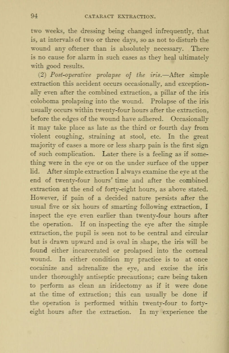 two weeks., the dressing being changed infrequently, that it intervals of two or three days, so as not to disturb the wound any oftener than is absolutely necessary. There is no cause for alarm in such cases as they heal ultimately with good results. 2 Post-operative prolapse of the iris.—After simple extraction this accident occurs occasionally, and exception- ally even after the combined extraction, a pillar of the iris coloboma prolapsing into the wound. Prolapse of the iris usually occurs within twenty-four hours after the extraction, before the edges of the wound have adhered. Occasionally it may take place as late as the third or fourth day from violent coughing, straining at stool, etc. In the great majority of cases a more or less sharp pain is the first sign of such complication. Later there is a feeling as if some- thing were in the eye or on the under surface of the upper lid. After simple extraction I always examine the eye at the end of twenty-four hours' time and after the combined extraction at the end of forty-eight hours, as above stated. However, if pain of a decided nature persists after the usual five or six hours of smarting following extraction, I inspect the eye even earlier than twenty-four hours after the operation. If on inspecting the eye after the simple extraction, the pupil is seen not to be central and circular but is drawn upward and is oval in shape, the iris will be found either incarcerated or prolapsed into the corneal wound. In either condition my practice is to at once cocainize and adrenalize the eye, and excise the iris under thoroughly antiseptic precautions; care being taken to perform as clean an iridectomy as if it were done at the time of extraction; this can usually be done if the operation is performed within twenty-four to forty- . : hours after the extraction. In my experience the