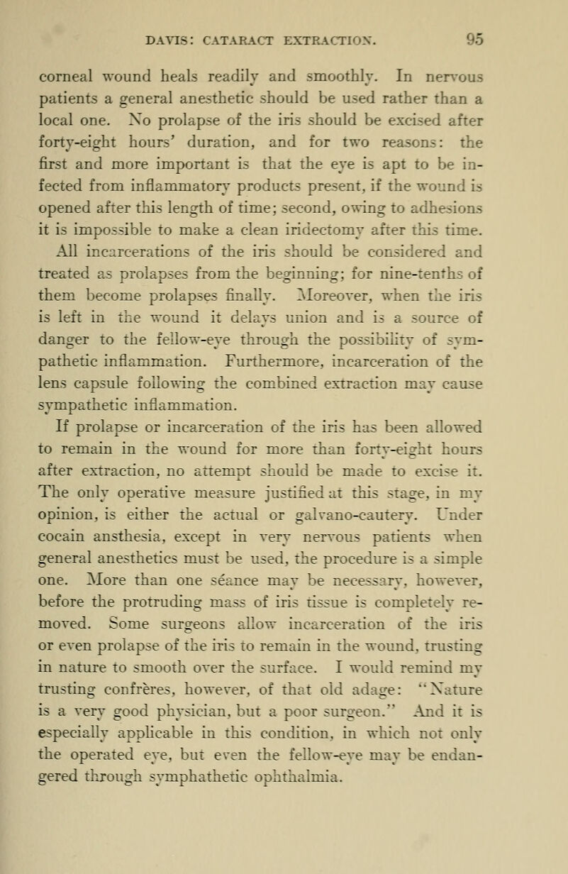 corneal wound heals readily and smoothly. In nervous patients a general anesthetic should be used rather than a local one. Xo prolapse of the iris should be excised after forty-eight hours' duration, and for two reasons: the first and more important is that the eye is apt to be in- fected from inflammatory products present, if the wound is opened after this length of time; second, owing to adhesions it is impossible to make a clean iridectomy after this time. All incarcerations of the iris should be considered and treated as prolapses from the beginning; for nine-tenths of them become prolapses finally. Moreover, when the iris is left in the wound it delays union and is a source of danger to the fellow-eye through the possibility of sym- pathetic inflammation. Furthermore, incarceration of the lens capsule following the combined extraction may cause sympathetic inflammation. If prolapse or incarceration of the iris has been allowed to remain in the wound for more than forty-eight hours after extraction, no attempt should be made to excise it. The only operative measure justified at this stage, in my opinion, is either the actual or galvano-cautery. Under cocain ansthesia, except in very nervous patients when general anesthetics must be used, the procedure is a simple one. More than one seance may be necessary, however, before the protruding mass of iris tissue is completely re- moved. Some surgeons allow incarceration of the iris or even prolapse of the iris to remain in the wound, trusting in nature to smooth over the surface. I would remind my trusting confreres, however, of that old adage: Nature is a very good physician, but a poor surgeon. And it is especially applicable in this condition, in which not only the operated eye. but even the fellow-eye may be endan- gered through symphathetic ophthalmia.