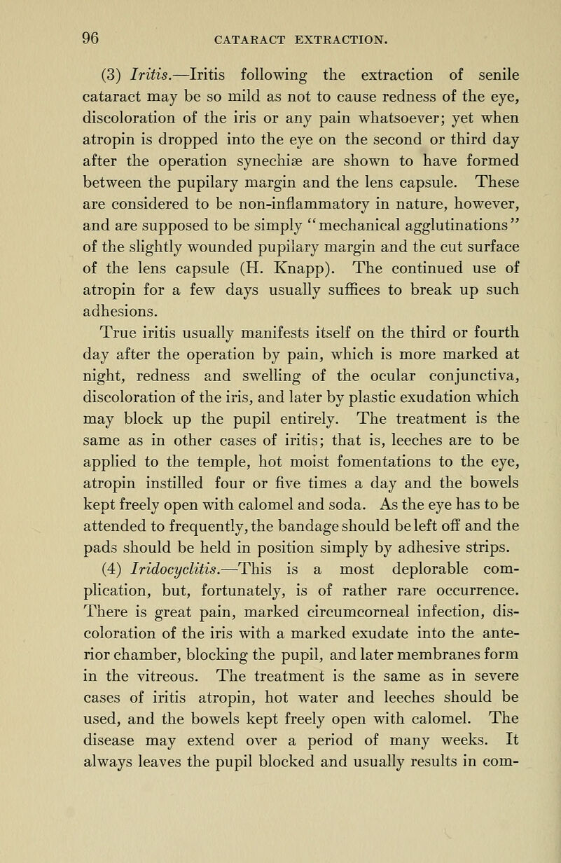 (3) Iritis.—Iritis following the extraction of senile cataract may be so mild as not to cause redness of the eye, discoloration of the iris or any pain whatsoever; yet when atropin is dropped into the eye on the second or third day after the operation synechia are shown to have formed between the pupilary margin and the lens capsule. These are considered to be non-inflammatory in nature, however, and are supposed to be simply mechanical agglutinations of the slightly wounded pupilary margin and the cut surface of the lens capsule (H. Knapp). The continued use of atropin for a few days usually suffices to break up such adhesions. True iritis usually manifests itself on the third or fourth day after the operation by pain, which is more marked at night, redness and swelling of the ocular conjunctiva, discoloration of the iris, and later by plastic exudation which may block up the pupil entirely. The treatment is the same as in other cases of iritis; that is, leeches are to be applied to the temple, hot moist fomentations to the eye, atropin instilled four or five times a day and the bowels kept freely open with calomel and soda. As the eye has to be attended to frequently, the bandage should be left off and the pads should be held in position simply by adhesive strips. (4) Iridocyclitis.—This is a most deplorable com- plication, but, fortunately, is of rather rare occurrence. There is great pain, marked circumcorneal infection, dis- coloration of the iris with a marked exudate into the ante- rior chamber, blocking the pupil, and later membranes form in the vitreous. The treatment is the same as in severe cases of iritis atropin, hot water and leeches should be used, and the bowels kept freely open with calomel. The disease may extend over a period of many weeks. It always leaves the pupil blocked and usually results in com-