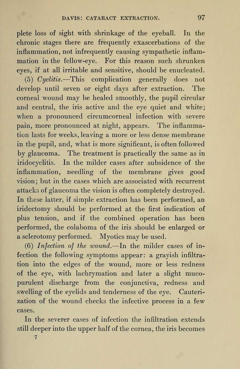 plete loss of sight with shrinkage of the eyeball. In the chronic stages there are frequently exascerbations of the inflammation, not infrequently causing sympathetic inflam- mation in the fellow-eye. For this reason such shrunken eyes, if at all irritable and sensitive, should be enucleated. (5) Cyclitis.—This complication generally does not develop until seven or eight days after extraction. The corneal wound may be healed smoothly, the pupil circular and central, the iris active and the eye quiet and white; when a pronounced circumcorneal infection with severe pain, more pronounced at night, appears. The inflamma- tion lasts for weeks, leaving a more or less dense membrane in the pupil, and, what is more significant, is often followed by glaucoma. The treatment is practically the same as in iridocyclitis. In the milder cases after subsidence of the inflammation, needling of the membrane gives good vision; but in the cases which are associated with recurrent attacks of glaucoma the vision is often completely destroyed. In these latter, if simple extraction has been performed, an iridectomy should be performed at the first indication of plus tension, and if the combined operation has been performed, the colaboma of the iris should be enlarged or a sclerotomy performed. Myotics may be used. (6) Infection of the wound.—In the milder cases of in- fection the following symptoms appear: a grayish infiltra- tion into the edges of the wound, more or less redness of the eye, with lachrymation and later a slight muco- purulent discharge from the conjunctiva, redness and swelling of the eyelids and tenderness of the eye. Cauteri- zation of the wound checks the infective process in a few cases. In the severer cases of infection the infiltration extends still deeper into the upper half of the cornea, the iris becomes 7