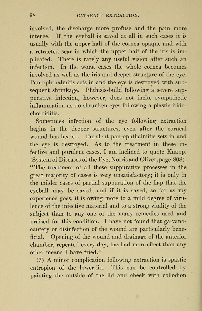 involved, the discharge more profuse and the pain more intense. If the eyeball is saved at all in such cases it is usually with the upper half of the cornea opaque and with a retracted scar in which the upper half of the iris is im- plicated. There is rarely any useful vision after such an infection. In the worst cases the whole cornea becomes involved as well as the iris and deeper structure of the eye. Pan-ophthalmitis sets in and the eye is destroyed with sub- sequent shrinkage. Phthisis-bulbi following a severe sup- purative infection, however, does not incite sympathetic inflammation as do shrunken eyes following a plastic irido- choroiditis. Sometimes infection of the eye following extraction begins in the deeper structures, even after the corneal wound has healed. Purulent pan-ophthalmitis sets in and the eye is destroyed. As to the treatment in these in- fective and purulent cases, I am inclined to quote Knapp. (System of Diseases of the Eye, Norris and Oliver, page 808): The treatment of all these suppurative processes in the great majority of cases is very unsatisfactory; it is only in the milder cases of partial suppuration of the flap that the eyeball may be saved; and if it is saved, so far as my experience goes, it is owing more to a mild degree of viru- lence of the infective material and to a strong vitality of the subject than to any one of the many remedies used and praised for this condition. I have not found that galvano- cautery or disinfection of the wound are particularly bene- ficial. Opening of the wound and drainage of the anterior chamber, repeated every day, has had more effect than any other means I have tried. (7) A minor complication following extraction is spastic entropion of the lower lid. This can be controlled by painting the outside of the lid and cheek with collodion