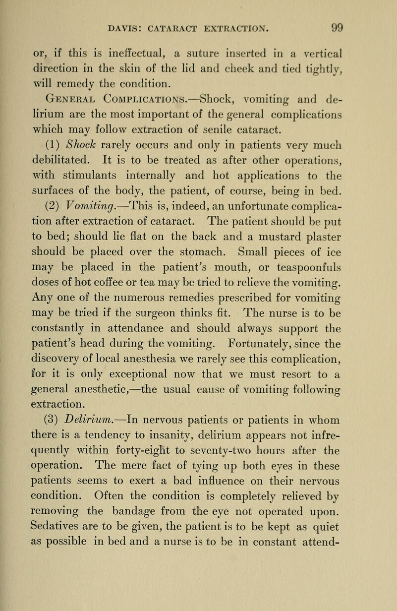 or, if this is ineffectual, a suture inserted in a vertical direction in the skin of the lid and cheek and tied tightly, will remedy the condition. General Complications.—Shock, vomiting and de- lirium are the most important of the general complications which may follow extraction of senile cataract. (1) Shock rarely occurs and only in patients very much debilitated. It is to be treated as after other operations, with stimulants internally and hot applications to the surfaces of the body, the patient, of course, being in bed. (2) Vomiting.—This is, indeed, an unfortunate complica- tion after extraction of cataract. The patient should be put to bed; should lie flat on the back and a mustard plaster should be placed over the stomach. Small pieces of ice may be placed in the patient's mouth, or teaspoonfuls doses of hot coffee or tea may be tried to relieve the vomiting. Any one of the numerous remedies prescribed for vomiting may be tried if the surgeon thinks fit. The nurse is to be constantly in attendance and should always support the patient's head during the vomiting. Fortunately, since the discovery of local anesthesia we rarely see this complication, for it is only exceptional now that we must resort to a general anesthetic,—the usual cause of vomiting following extraction. (3) Delirium.—In nervous patients or patients in whom there is a tendency to insanity, delirium appears not infre- quently within forty-eight to seventy-two hours after the operation. The mere fact of tying up both eyes in these patients seems to exert a bad influence on their nervous condition. Often the condition is completely relieved by removing the bandage from the eye not operated upon. Sedatives are to be given, the patient is to be kept as quiet as possible in bed and a nurse is to be in constant attend-