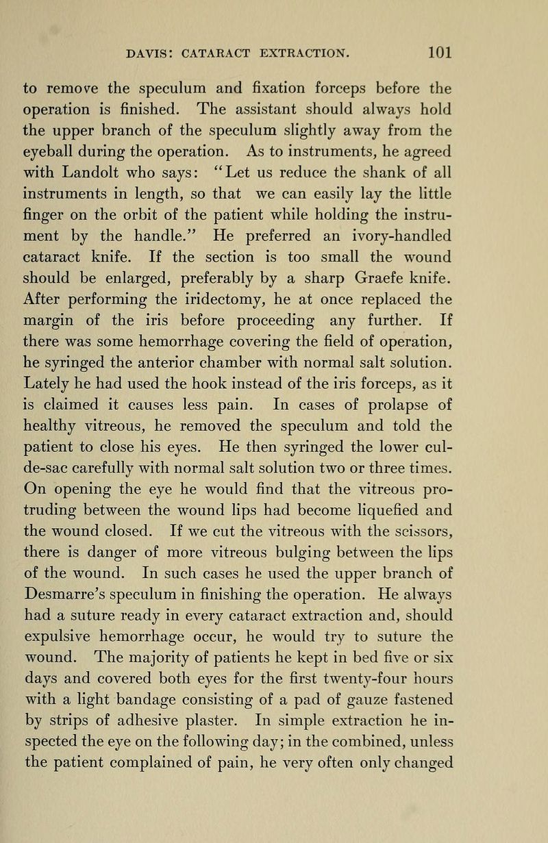 to remove the speculum and fixation forceps before the operation is finished. The assistant should always hold the upper branch of the speculum slightly away from the eyeball during the operation. As to instruments, he agreed with Landolt who says: Let us reduce the shank of all instruments in length, so that we can easily lay the little finger on the orbit of the patient while holding the instru- ment by the handle. He preferred an ivory-handled cataract knife. If the section is too small the wound should be enlarged, preferably by a sharp Graefe knife. After performing the iridectomy, he at once replaced the margin of the iris before proceeding any further. If there was some hemorrhage covering the field of operation, he syringed the anterior chamber with normal salt solution. Lately he had used the hook instead of the iris forceps, as it is claimed it causes less pain. In cases of prolapse of healthy vitreous, he removed the speculum and told the patient to close his eyes. He then syringed the lower cul- de-sac carefully with normal salt solution two or three times. On opening the eye he would find that the vitreous pro- truding between the wound lips had become liquefied and the wound closed. If we cut the vitreous with the scissors, there is danger of more vitreous bulging between the lips of the wound. In such cases he used the upper branch of Desmarre's speculum in finishing the operation. He always had a suture ready in every cataract extraction and, should expulsive hemorrhage occur, he would try to suture the wound. The majority of patients he kept in bed five or six days and covered both eyes for the first twenty-four hours with a light bandage consisting of a pad of gauze fastened by strips of adhesive plaster. In simple extraction he in- spected the eye on the following day; in the combined, unless the patient complained of pain, he very often only changed