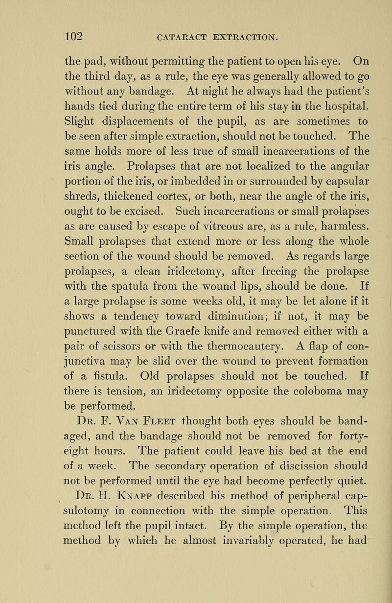 the pad, without permitting the patient to open his eye. On the third day, as a rule, the eye was generally allowed to go without any bandage. At night he always had the patient's hands tied during the entire term of his stay in the hospital. Slight displacements of the pupil, as are sometimes to be seen after simple extraction, should not be touched. The same holds more of less true of small incarcerations of the iris angle. Prolapses that are not localized to the angular portion of the iris, or imbedded in or surrounded by capsular shreds, thickened cortex, or both, near the angle of the iris, ought to be excised. Such incarcerations or small prolapses as are caused by escape of vitreous are, as a rule, harmless. Small prolapses that extend more or less along the whole section of the wound should be removed. As regards large prolapses, a clean iridectomy, after freeing the prolapse with the spatula from the wound lips, should be done. If a large prolapse is some weeks old, it may be let alone if it shows a tendency toward diminution; if not, it may be punctured with the Graefe knife and removed either with a pair of scissors or with the thermocautery. A flap of con- junctiva may be slid over the wound to prevent formation of a fistula. Old prolapses should not be touched. If there is tension, an iridectomy opposite the coloboma may be performed. Dr. F. Van Fleet thought both eyes should be band- aged, and the bandage should not be removed for forty- eight hours. The patient could leave his bed at the end of a week. The secondary operation of discission should not be performed until the eye had become perfectly quiet. Dr. H. Knapp described his method of peripheral cap- sulotomy in connection with the simple operation. This method left the pupil intact. By the simple operation, the method by which he almost invariably operated, he had