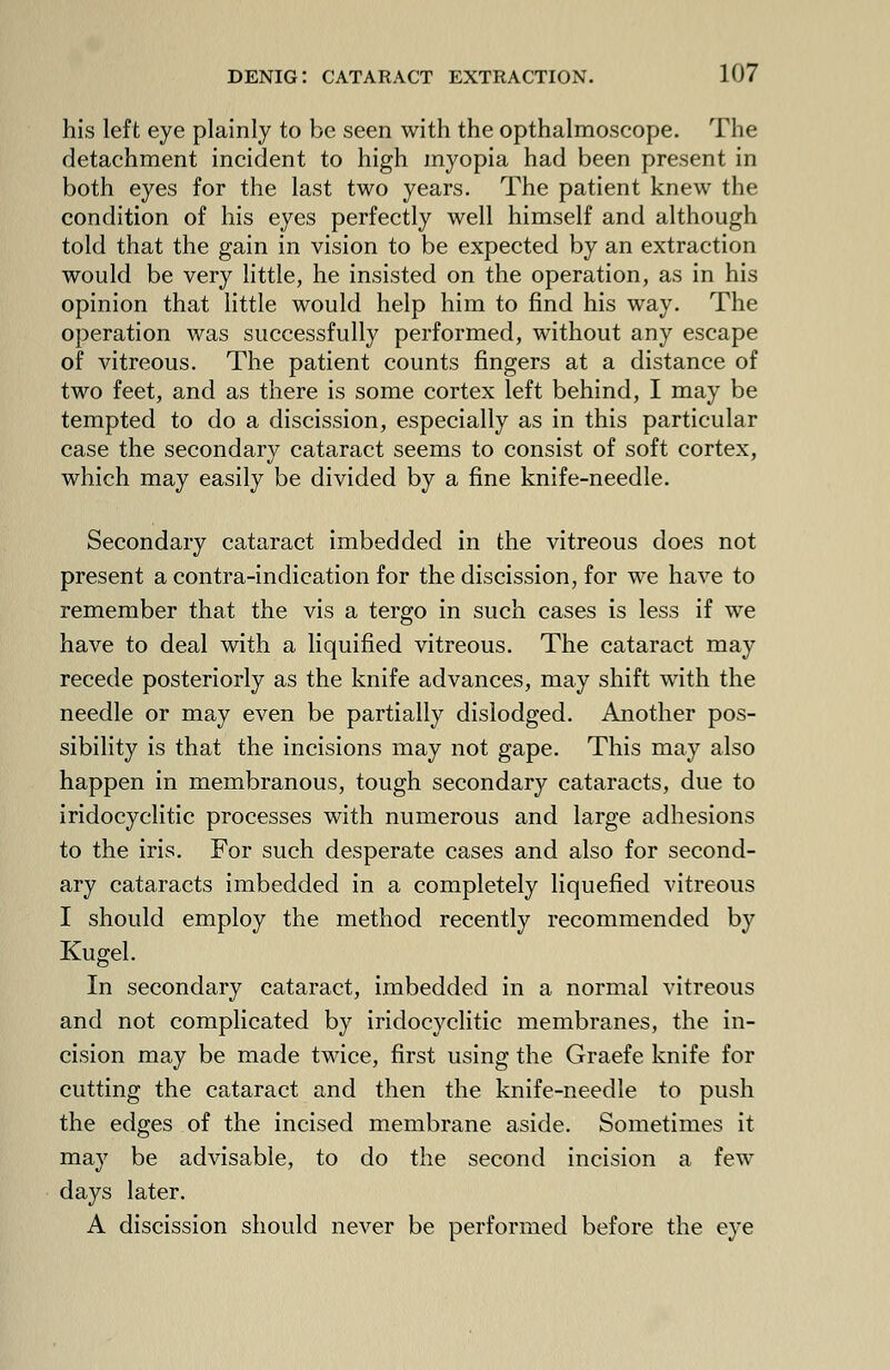 his left eye plainly to be seen with the opthalmoscope. The detachment incident to high myopia had been present in both eyes for the last two years. The patient knew the condition of his eyes perfectly well himself and although told that the gain in vision to be expected by an extraction would be very little, he insisted on the operation, as in his opinion that little would help him to find his way. The operation was successfully performed, without any escape of vitreous. The patient counts fingers at a distance of two feet, and as there is some cortex left behind, I may be tempted to do a discission, especially as in this particular case the secondary cataract seems to consist of soft cortex, which may easily be divided by a fine knife-needle. Secondary cataract imbedded in the vitreous does not present a contra-indication for the discission, for we have to remember that the vis a tergo in such cases is less if we have to deal with a liquified vitreous. The cataract may recede posteriorly as the knife advances, may shift with the needle or may even be partially dislodged. Another pos- sibility is that the incisions may not gape. This may also happen in membranous, tough secondary cataracts, due to iridocyclitic processes with numerous and large adhesions to the iris. For such desperate cases and also for second- ary cataracts imbedded in a completely liquefied vitreous I should employ the method recently recommended by Kugel. In secondary cataract, imbedded in a normal vitreous and not complicated by iridocyclitic membranes, the in- cision may be made twice, first using the Graefe knife for cutting the cataract and then the knife-needle to push the edges of the incised membrane aside. Sometimes it may be advisable, to do the second incision a few days later. A discission should never be performed before the eye