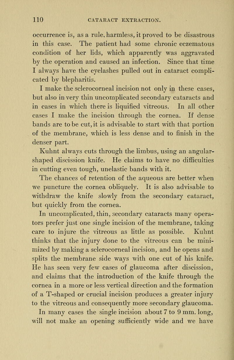 occurrence is, as a rule, harmless, it proved to be disastrous in this case. The patient had some chronic eczematous condition of her lids, which apparently was aggravated by the operation and caused an infection. Since that time I always have the eyelashes pulled out in cataract compli- cated by blepharitis. I make the sclerocorneal incision not only in these cases, but also in very thin uncomplicated secondary cataracts and in cases in which there is liquified vitreous. In all other cases I make the incision through the cornea. If dense bands are to be cut, it is advisable to start with that portion of the membrane, which is less dense and to finish in the denser part. Kuhnt always cuts through the limbus, using an angular- shaped discission knife. He claims to have no difficulties in cutting even tough, unelastic bands with it. The chances of retention of the aqueous are better when we puncture the cornea obliquely. It is also advisable to withdraw the knife slowly from the secondary cataract, but quickly from the cornea. In uncomplicated, thin, secondary cataracts many opera- tors prefer just one single incision of the membrane, taking care to injure the vitreous as little as possible. Kuhnt thinks that the injury done to the vitreous can be mini- mized by making a sclerocorneal incision, and he opens and splits the membrane side ways with one cut of his knife. He has seen very few cases of glaucoma after discission, and claims that the introduction of the knife through the cornea in a more or less vertical direction and the formation of a T-shaped or crucial incision produces a greater injury to the vitreous and consequently more secondary glaucoma. In many cases the single incision about 7 to 9 mm. long, will not make an opening sufficiently wide and we have