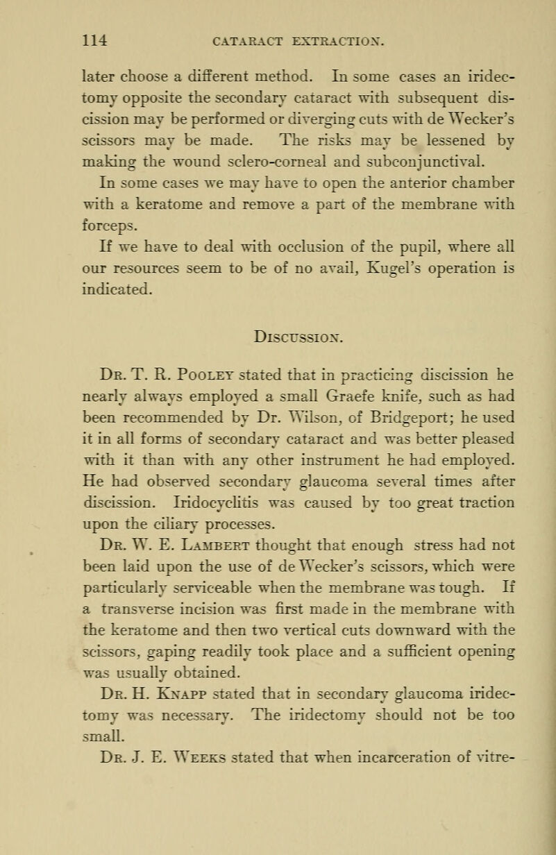 later choose a different method. In some cases an iridec- tomy opposite the secondary cataract with subsequent dis- cission may be performed or diverging cuts with de Wecker's scissors may be made. The risks may be lessened by making the wound sclero-corneal and subconjunctival. In some cases we may have to open the anterior chamber with a keratome and remove a part of the membrane with forceps. If we have to deal with occlusion of the pupil, where all our resources seem to be of no avail, Kugel's operation is indicated. Discussion. Dr. T. R. Poolet stated that in practicing discission he nearly always employed a small Graefe knife, such as had been recommended by Dr. Wilson, of Bridgeport; he used it in all forms of secondary cataract and was better pleased with it than with any other instrument he had employed. He had observed secondary glaucoma several times after discission. Iridocyclitis was caused by too great traction upon the ciliary processes. Dr. W. E. Lambert thought that enough stress had not been laid upon the use of de Wecker's scissors, which were particularly serviceable when the membrane was tough. If a transverse incision was first made in the membrane with the keratome and then two vertical cuts downward with the scissors, gaping readily took place and a sufficient opening was usually obtained. Dr. H. Kxapp stated that in secondary glaucoma iridec- tomy was necessary. The iridectomy should not be too small. Dr. J. E. Weeks stated that when incarceration of vitre-