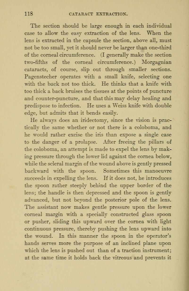The section should be large enough in each individual case to allow the easy extraction of the lens. When the lens is extracted in the capsule the section, above all, must not be too small, yet it should never be larger than one-third of the corneal circumference. (I generally make the section two-fifths of the corneal circumference.) Morgagnian cataracts, of course, slip out through smaller sections. Pagenstecher operates with a small knife, selecting one with the back not too thick. He thinks that a knife with too thick a back bruises the tissues at the points of puncture and counter-puncture, and that this mav delav healing and predispose to infection. He uses a Weiss knife with double edge, but admits that it bends easily. He always does an iridectomy, since the vision is prac- tically the same whether or not there is a coloboma, and he would rather excise the iris than expose a single case to the danger of a prolapse. After freeing the pillars of the coloboma, an attempt is made to expel the lens by mak- ing pressure through the lower lid against the cornea below, while the scleral margin of the wound above is gently pressed backward with the spoon. Sometimes this manoeuvre succeeds in expelling the lens. If it does not, he introduces the spoon rather steeply behind the upper border of the lens; the handle is then depressed and the spoon is gently advanced, but not beyond the posterior pole of the lens. The assistant now makes gentle pressure upon the lower corneal margin with a specially constructed glass spoon or pusher, sliding this upward over the cornea with light continuous pressure, thereby pushing the lens upward into the wound. In this manner the spoon in the operator's hands serves more the purpose of an inclined plane upon which the lens is pushed out than of a traction instrument; at the same time it holds back the vitreous and prevents it