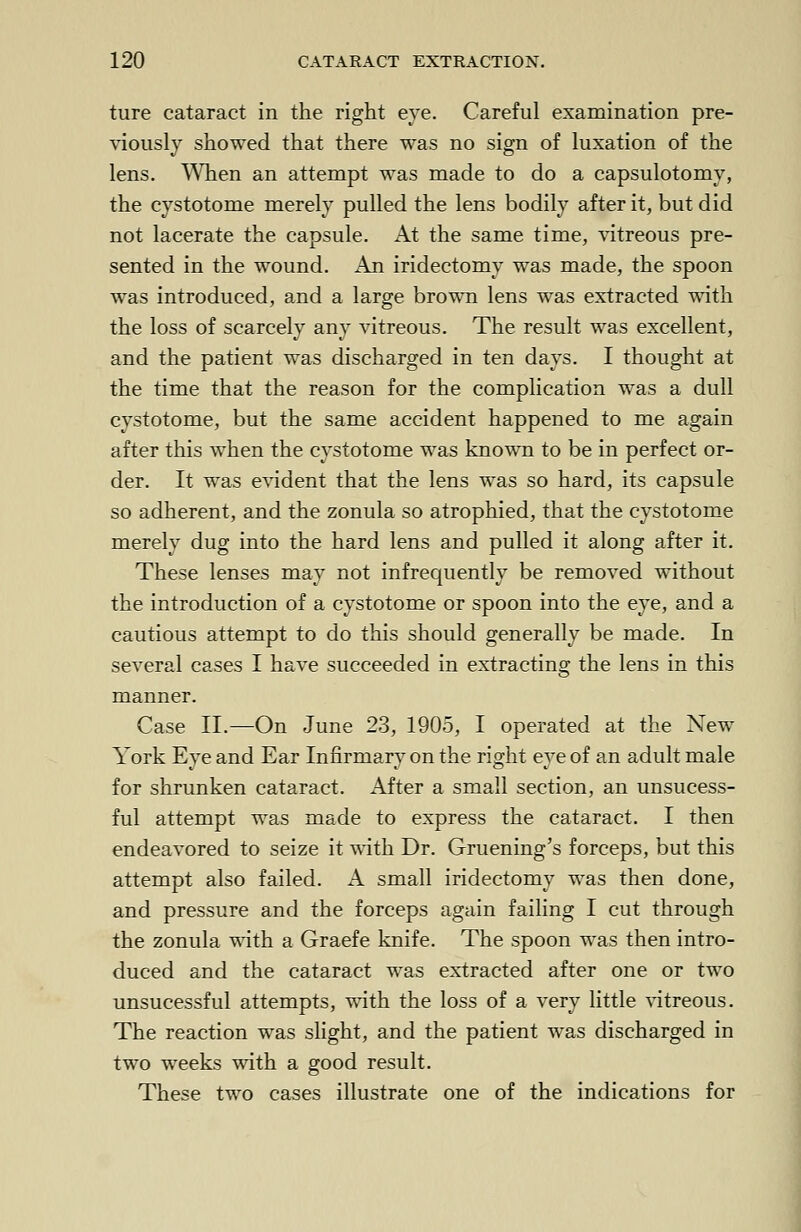 ture cataract in the right eve. Careful examination pre- viously showed that there was no sign of luxation of the lens. When an attempt was made to do a capsulotomy, the cystotome merely pulled the lens bodily after it, but did not lacerate the capsule. At the same time, vitreous pre- sented in the wound. An iridectomy was made, the spoon was introduced, and a large brown lens was extracted with the loss of scarcely any vitreous. The result was excellent, and the patient was discharged in ten days. I thought at the time that the reason for the complication was a dull cystotome, but the same accident happened to me again after this when the cystotome was known to be in perfect or- der. It was evident that the lens was so hard, its capsule so adherent, and the zonula so atrophied, that the cystotome merely dug into the hard lens and pulled it along after it. These lenses may not infrequently be removed without the introduction of a cystotome or spoon into the eye, and a cautious attempt to do this should generally be made. In several cases I have succeeded in extracting the lens in this manner. Case II.—On June 23, 1905, I operated at the New York Eye and Ear Infirmary on the right eye of an adult male for shrunken cataract. After a small section, an unsucess- ful attempt was made to express the cataract. I then endeavored to seize it with Dr. Gruening's forceps, but this attempt also failed. A small iridectomy was then done, and pressure and the forceps again failing I cut through the zonula with a Graefe knife. The spoon was then intro- duced and the cataract was extracted after one or two unsucessful attempts, with the loss of a very little vitreous. The reaction was slight, and the patient was discharged in two weeks with a good result. These two cases illustrate one of the indications for