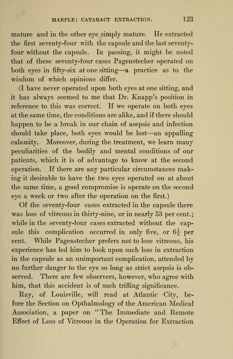 mature and in the other eye simply mature. He extracted the first seventy-four with the capsule and the last seventy- four without the capsule. In passing, it might be noted that of these seventy-four cases Pagenstecher operated on both eyes in fifty-six at one sitting—a practice as to the wisdom of which opinions differ. (I have never operated upon both eyes at one sitting, and it has always seemed to me that Dr. Knapp's position in reference to this was correct. If we operate on both eyes at the same time, the conditions are alike, and if there should happen to be a break in our chain of asepsis and infection should take place, both eyes would be lost—an appalling calamity. Moreover, during the treatment, we learn many peculiarities of the bodily and mental conditions of our patients, which it is of advantage to know at the second operation. If there are any particular circumstances mak- ing it desirable to have the two eyes operated on at about the same time, a good compromise is operate on the second eye a week or two after the operation on the first.) Of the seventy-four cases extracted in the capsule there was loss of vitreous in thirty-nine, or in nearly 53 per cent.; while in the seventy-four cases extracted without the cap- sule this complication occurred in only five, or 6^- per cent. While Pagenstecher prefers not to lose vitreous, his experience has led him to look upon such loss in extraction in the capsule as an unimportant complication, attended by no further danger to the eye so long as strict asepsis is ob- served. There are few observers, however, who agree with him, that this accident is of such trifling significance. Ray, of Louisville, will read at Atlantic City, be- fore the Section on Opthalmology of the American Medical Association, a paper on The Immediate and Remote Effect of Loss of Vitreous in the Operation for Extraction