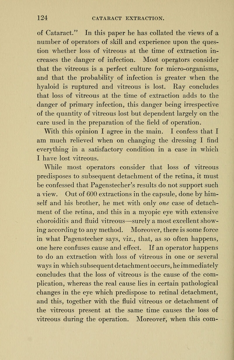 of Cataract. In this paper he has collated the views of a number of operators of skill and experience upon the ques- tion whether loss of vitreous at the time of extraction in- creases the danger of infection. Most operators consider that the vitreous is a perfect culture for micro-organisms, and that the probability of infection is greater when the hyaloid is ruptured and vitreous is lost. Ray concludes that loss of vitreous at the time of extraction adds to the danger of primary infection, this danger being irrespective of the quantity of vitreous lost but dependent largely on the care used in the preparation of the field of operation. With this opinion I agree in the main. I confess that I am much relieved when on changing the dressing I find everything in a satisfactory condition in a case in which I have lost vitreous. While most operators consider that loss of vitreous predisposes to subsequent detachment of the retina, it must be confessed that Pagenstecher's results do not support such a view. Out of 600 extractions in the capsule, done by him- self and his brother, he met with only one case of detach- ment of the retina, and this in a myopic eye with extensive choroiditis and fluid vitreous—surely a most excellent show- ing according to any method. Moreover, there is some force in what Pagenstecher says, viz., that, as so often happens, one here confuses cause and effect. If an operator happens to do an extraction with loss of vitreous in one or several ways in which subsequent detachment occurs, he immediately concludes that the loss of vitreous is the cause of the com- plication, whereas the real cause lies in certain pathological changes in the eye which predispose to retinal detachment, and this, together with the fluid vitreous or detachment of the vitreous present at the same time causes the loss of vitreous during the operation. Moreover, when this com-