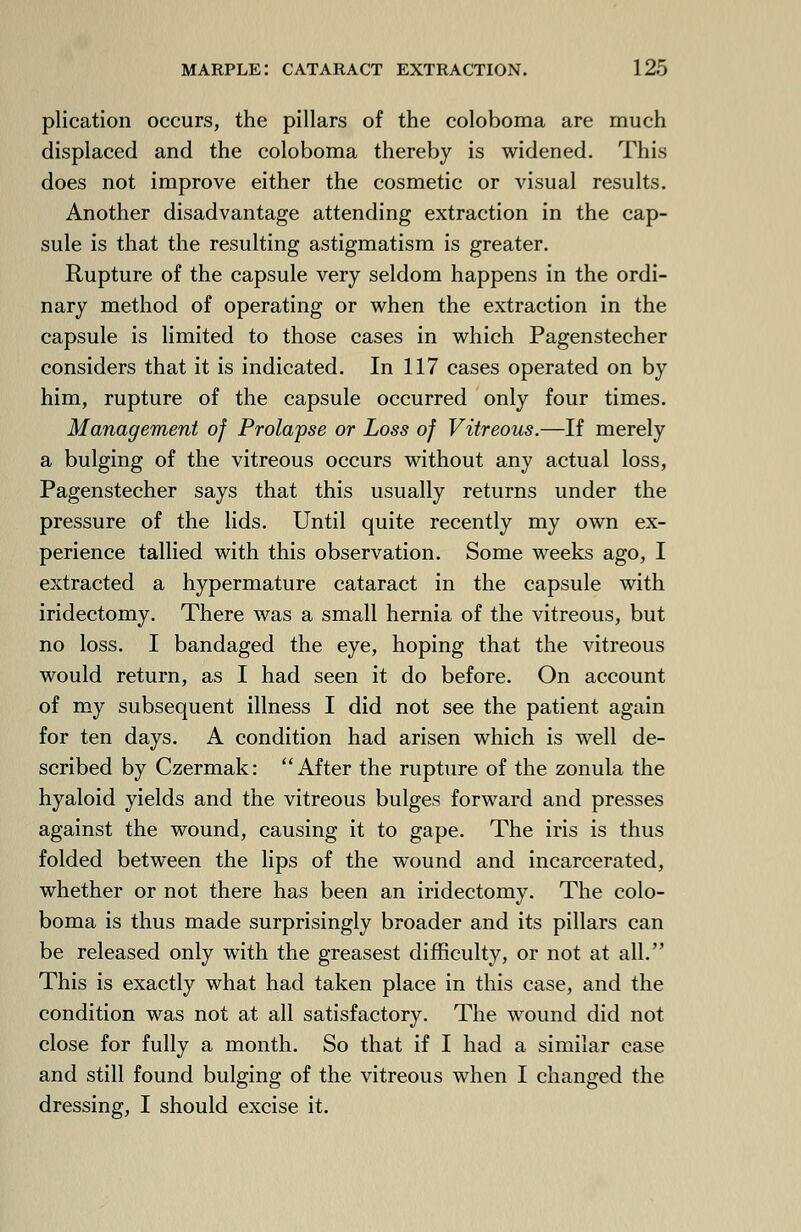 plication occurs, the pillars of the coloboma are much displaced and the coloboma thereby is widened. This does not improve either the cosmetic or visual results. Another disadvantage attending extraction in the cap- sule is that the resulting astigmatism is greater. Rupture of the capsule very seldom happens in the ordi- nary method of operating or when the extraction in the capsule is limited to those cases in which Pagenstecher considers that it is indicated. In 117 cases operated on by him, rupture of the capsule occurred only four times. Management of Prolapse or Loss of Vitreous.—If merely a bulging of the vitreous occurs without any actual loss, Pagenstecher says that this usually returns under the pressure of the lids. Until quite recently my own ex- perience tallied with this observation. Some weeks ago, I extracted a hypermature cataract in the capsule with iridectomy. There was a small hernia of the vitreous, but no loss. I bandaged the eye, hoping that the vitreous would return, as I had seen it do before. On account of my subsequent illness I did not see the patient again for ten days. A condition had arisen which is well de- scribed by Czermak: After the rupture of the zonula the hyaloid yields and the vitreous bulges forward and presses against the wound, causing it to gape. The iris is thus folded between the lips of the wound and incarcerated, whether or not there has been an iridectomy. The colo- boma is thus made surprisingly broader and its pillars can be released only with the greasest difficulty, or not at all. This is exactly what had taken place in this case, and the condition was not at all satisfactory. The wound did not close for fully a month. So that if I had a similar case and still found bulging of the vitreous when I changed the dressing, I should excise it.