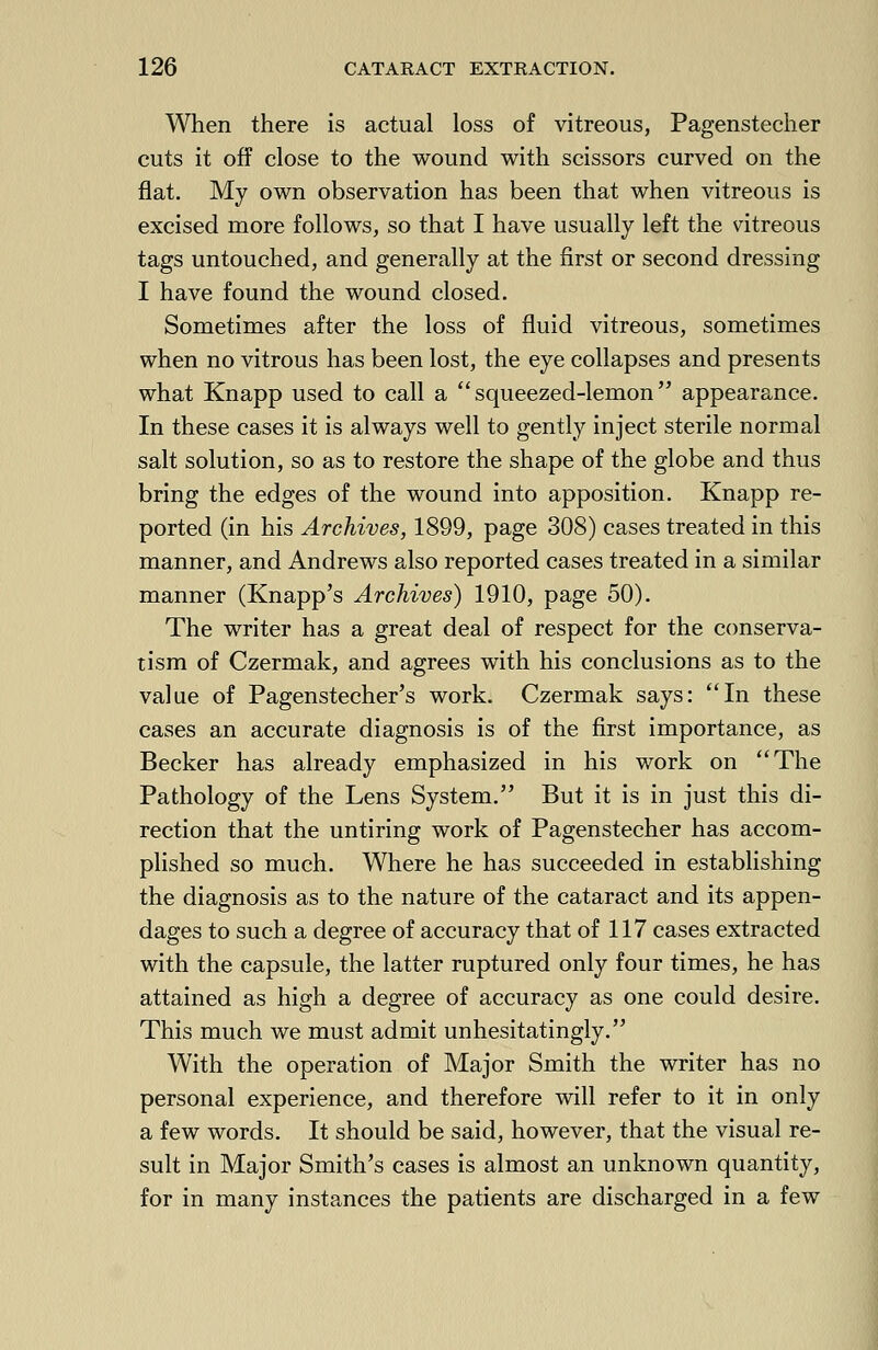 When there is actual loss of vitreous, Pagenstecher cuts it off close to the wound with scissors curved on the flat. My own observation has been that when vitreous is excised more follows, so that I have usually left the vitreous tags untouched, and generally at the first or second dressing I have found the wound closed. Sometimes after the loss of fluid vitreous, sometimes when no vitrous has been lost, the eye collapses and presents what Knapp used to call a squeezed-lemon appearance. In these cases it is always well to gently inject sterile normal salt solution, so as to restore the shape of the globe and thus bring the edges of the wound into apposition. Knapp re- ported (in his Archives, 1899, page 308) cases treated in this manner, and Andrews also reported cases treated in a similar manner (Knapp's Archives) 1910, page 50). The writer has a great deal of respect for the conserva- tism of Czermak, and agrees with his conclusions as to the value of Pagenstecher's work. Czermak says: In these cases an accurate diagnosis is of the first importance, as Becker has already emphasized in his work on The Pathology of the Lens System. But it is in just this di- rection that the untiring work of Pagenstecher has accom- plished so much. Where he has succeeded in establishing the diagnosis as to the nature of the cataract and its appen- dages to such a degree of accuracy that of 117 cases extracted with the capsule, the latter ruptured only four times, he has attained as high a degree of accuracy as one could desire. This much we must admit unhesitatingly. With the operation of Major Smith the writer has no personal experience, and therefore will refer to it in only a few words. It should be said, however, that the visual re- sult in Major Smith's cases is almost an unknown quantity, for in many instances the patients are discharged in a few