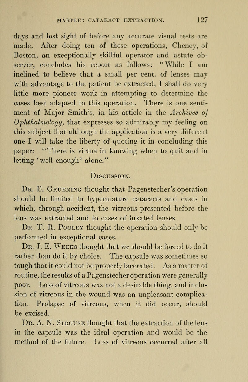 days and lost sight of before any accurate visual tests are made. After doing ten of these operations, Cheney, of Boston, an exceptionally skillful operator and astute ob- server, concludes his report as follows: While I am inclined to believe that a small per cent, of lenses may with advantage to the patient be extracted, I shall do very little more pioneer work in attempting to determine the cases best adapted to this operation. There is one senti- ment of Major Smith's, in his article in the Archives of Ophthalmology, that expresses so admirably my feeling on this subject that although the application is a very different one I will take the liberty of quoting it in concluding this paper: There is virtue in knowing when to quit and in letting 'well enough' alone. Discussion. Dr. E. Gruening thought that Pagenstecher's operation should be limited to hypermature cataracts and cases in which, through accident, the vitreous presented before the lens was extracted and to cases of luxated lenses. Dr. T. R. Pooley thought the operation should only be performed in exceptional cases. Dr. J. E. Weeks thought that we should be forced to do it rather than do it by choice. The capsule was sometimes so tough that it could not be properly lacerated. As a matter of routine, the results of a Pagenstecher operation were generally poor. Loss of vitreous was not a desirable thing, and inclu- sion of vitreous in the wound was an unpleasant complica- tion. Prolapse of vitreous, when it did occur, should be excised. Dr. A. N. Strouse thought that the extraction of the lens in the capsule was the ideal operation and would be the method of the future. Loss of vitreous occurred after all