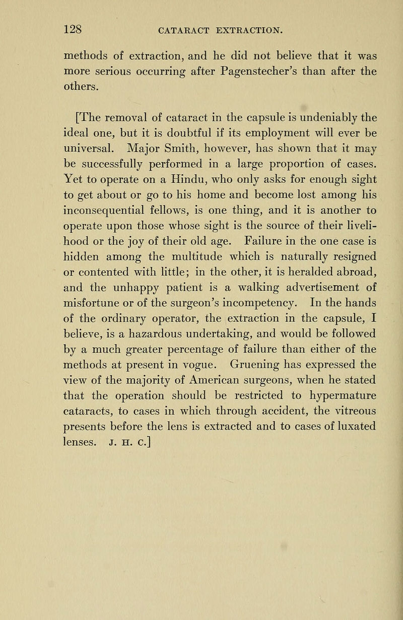 methods of extraction, and he did not believe that it was more serious occurring after Pagenstecher's than after the others. [The removal of cataract in the capsule is undeniably the ideal one, but it is doubtful if its employment will ever be universal. Major Smith, however, has shown that it may be successfully performed in a large proportion of cases. Yet to operate on a Hindu, who only asks for enough sight to get about or go to his home and become lost among his inconsequential fellows, is one thing, and it is another to operate upon those whose sight is the source of their liveli- hood or the joy of their old age. Failure in the one case is hidden among the multitude which is naturally resigned or contented with little; in the other, it is heralded abroad, and the unhappy patient is a walking advertisement of misfortune or of the surgeon's incompetency. In the hands of the ordinary operator, the extraction in the capsule, I believe, is a hazardous undertaking, and would be followed by a much greater percentage of failure than either of the methods at present in vogue. Gruening has expressed the view of the majority of American surgeons, when he stated that the operation should be restricted to hypermature cataracts, to cases in which through accident, the vitreous presents before the lens is extracted and to cases of luxated lenses. J. h. c]