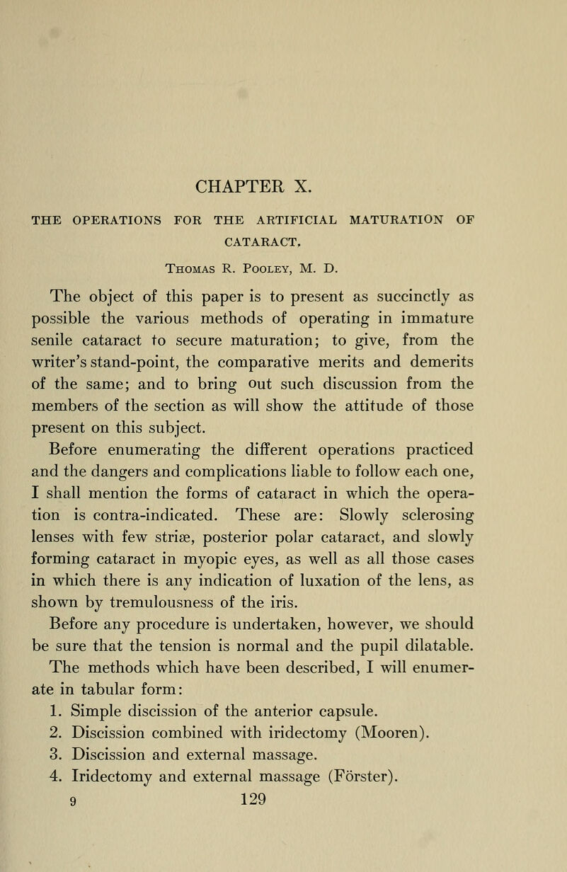 THE OPERATIONS FOR THE ARTIFICIAL MATURATION OF CATARACT. Thomas R. Pooley, M. D. The object of this paper is to present as succinctly as possible the various methods of operating in immature senile cataract to secure maturation; to give, from the writer's stand-point, the comparative merits and demerits of the same; and to bring out such discussion from the members of the section as will show the attitude of those present on this subject. Before enumerating the different operations practiced and the dangers and complications liable to follow each one, I shall mention the forms of cataract in which the opera- tion is contra-indicated. These are: Slowly sclerosing lenses with few striae, posterior polar cataract, and slowly forming cataract in myopic eyes, as well as all those cases in which there is any indication of luxation of the lens, as shown by tremulousness of the iris. Before any procedure is undertaken, however, we should be sure that the tension is normal and the pupil dilatable. The methods which have been described, I will enumer- ate in tabular form: 1. Simple discission of the anterior capsule. 2. Discission combined with iridectomy (Mooren). 3. Discission and external massage. 4. Iridectomy and external massage (Forster).