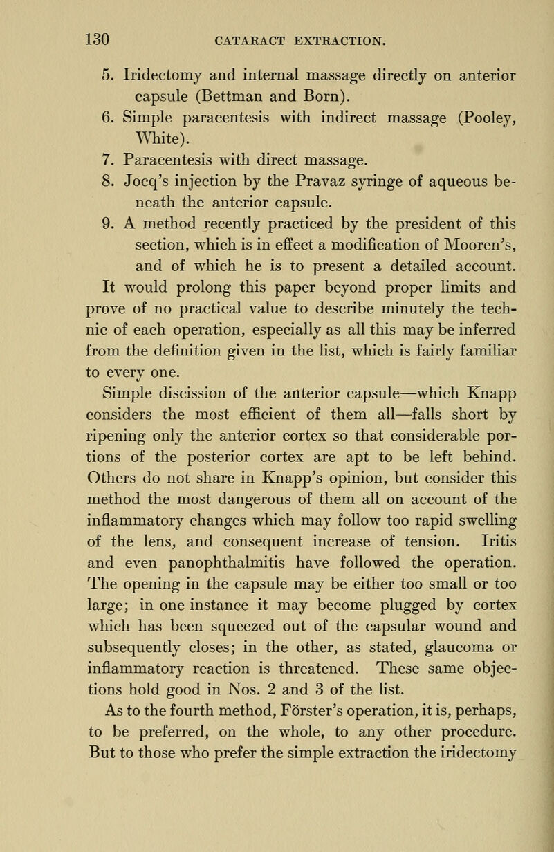 5. Iridectomy and internal massage directly on anterior capsule (Bettman and Born). 6. Simple paracentesis with indirect massage (Pooley, White). 7. Paracentesis with direct massage. 8. Jocq's injection by the Pravaz syringe of aqueous be- neath the anterior capsule. 9. A method recently practiced by the president of this section, which is in effect a modification of Mooren's, and of which he is to present a detailed account. It would prolong this paper beyond proper limits and prove of no practical value to describe minutely the tech- nic of each operation, especially as all this may be inferred from the definition given in the list, which is fairly familiar to every one. Simple discission of the anterior capsule—which Knapp considers the most efficient of them all—falls short by ripening only the anterior cortex so that considerable por- tions of the posterior cortex are apt to be left behind. Others do not share in Knapp's opinion, but consider this method the most dangerous of them all on account of the inflammatory changes which may follow too rapid swelling of the lens, and consequent increase of tension. Iritis and even panophthalmitis have followed the operation. The opening in the capsule may be either too small or too large; in one instance it may become plugged by cortex which has been squeezed out of the capsular wound and subsequently closes; in the other, as stated, glaucoma or inflammatory reaction is threatened. These same objec- tions hold good in Nos. 2 and 3 of the list. As to the fourth method, Forster's operation, it is, perhaps, to be preferred, on the whole, to any other procedure. But to those who prefer the simple extraction the iridectomy