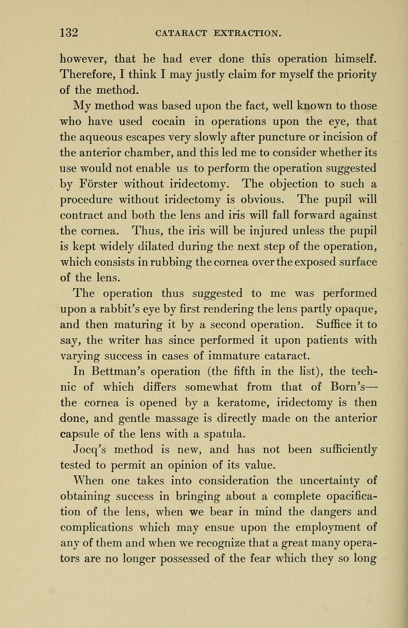 however, that he had ever done this operation himself. Therefore, I think I may justly claim for myself the priority of the method. My method was based upon the fact, well known to those who have used cocain in operations upon the eye, that the aqueous escapes very slowly after puncture or incision of the anterior chamber, and this led me to consider whether its use would not enable us to perform the operation suggested by Forster without iridectomy. The objection to such a procedure without iridectomy is obvious. The pupil will contract and both the lens and iris will fall forward against the cornea. Thus, the iris will be injured unless the pupil is kept widely dilated during the next step of the operation, which consists in rubbing the cornea over the exposed surface of the lens. The operation thus suggested to me was performed upon a rabbit's eye by first rendering the lens partly opaque, and then maturing it by a second operation. Suffice it to say, the writer has since performed it upon patients with varying success in cases of immature cataract. In Bettman's operation (the fifth in the list), the tech- nic of which differs somewhat from that of Born's— the cornea is opened by a keratome, iridectomy is then done, and gentle massage is directly made on the anterior capsule of the lens with a spatula. Jocq's method is new, and has not been sufficiently tested to permit an opinion of its value. When one takes into consideration the uncertainty of obtaining success in bringing about a complete opacifica- tion of the lens, when we bear in mind the dangers and complications which may ensue upon the employment of any of them and when we recognize that a great many opera- tors are no longer possessed of the fear which they so long