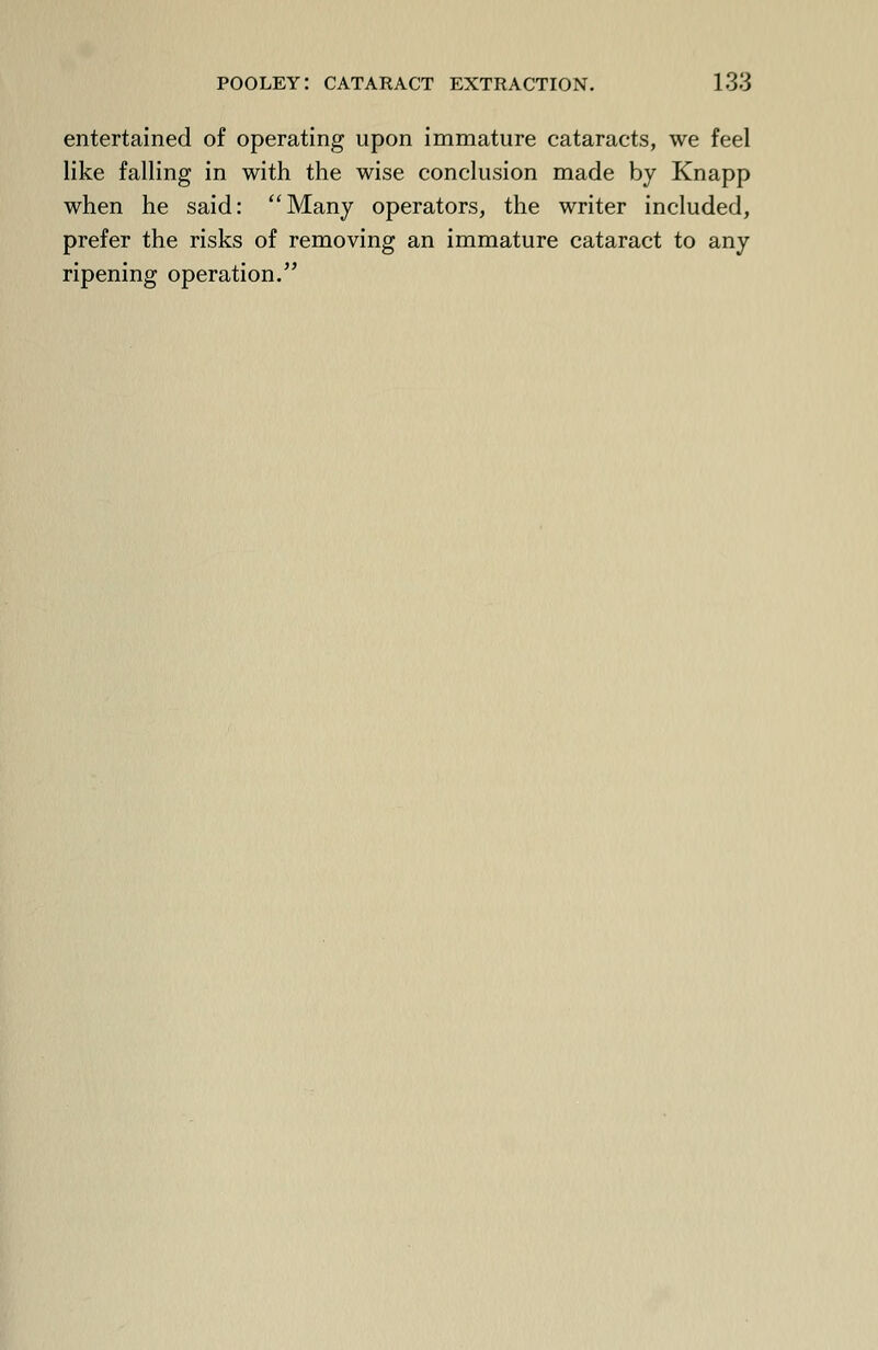 entertained of operating upon immature cataracts, we feel like falling in with the wise conclusion made by Knapp when he said: Many operators, the writer included, prefer the risks of removing an immature cataract to any ripening operation.