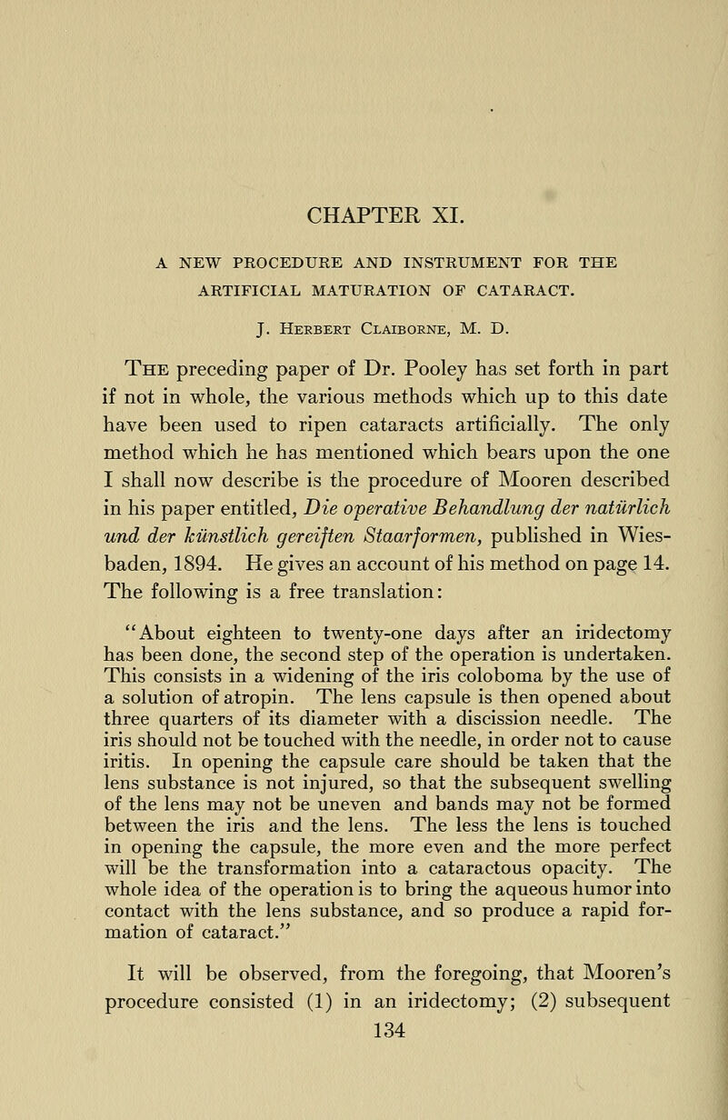 A NEW PROCEDURE AND INSTRUMENT FOR THE ARTIFICIAL MATURATION OF CATARACT. J. Herbert Claiborne, M. D. The preceding paper of Dr. Pooley has set forth in part if not in whole, the various methods which up to this date have been used to ripen cataracts artificially. The only method which he has mentioned which bears upon the one I shall now describe is the procedure of Mooren described in his paper entitled, Die operative Behandlung der natilrlich und der kunstlich gereijten Staarformen, published in Wies- baden, 1894. He gives an account of his method on page 14. The following is a free translation: About eighteen to twenty-one days after an iridectomy has been done, the second step of the operation is undertaken. This consists in a widening of the iris coloboma by the use of a solution of atropin. The lens capsule is then opened about three quarters of its diameter with a discission needle. The iris should not be touched with the needle, in order not to cause iritis. In opening the capsule care should be taken that the lens substance is not injured, so that the subsequent swelling of the lens may not be uneven and bands may not be formed between the iris and the lens. The less the lens is touched in opening the capsule, the more even and the more perfect will be the transformation into a cataractous opacity. The whole idea of the operation is to bring the aqueous humor into contact with the lens substance, and so produce a rapid for- mation of cataract. It will be observed, from the foregoing, that Mooren's procedure consisted (1) in an iridectomy; (2) subsequent