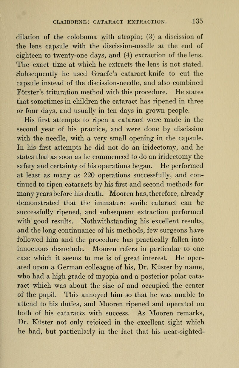 dilation of the coloboma with atropin; (3) a discission of the lens capsule with the discission-needle at the end of eighteen to twenty-one days, and (4) extraction of the lens. The exact time at which he extracts the lens is not stated. Subsequently he used Graefe's cataract knife to cut the capsule instead of the discission-needle, and also combined Forster's trituration method with this procedure. He states that sometimes in children the cataract has ripened in three or four days, and usually in ten days in grown people. His first attempts to ripen a cataract were made in the second year of his practice, and were done by discission with the needle, with a very small opening in the capsule. In his first attempts he did not do an iridectomy, and he states that as soon as he commenced to do an iridectomy the safety and certainty of his operations began. He performed at least as many as 220 operations successfully, and con- tinued to ripen cataracts by his first and second methods for many years before his death. Mooren has, therefore, already demonstrated that the immature senile cataract can be successfully ripened, and subsequent extraction performed with good results. Nothwithstanding his excellent results, and the long continuance of his methods, few surgeons have followed him and the procedure has practically fallen into innocuous desuetude. Mooren refers in particular to one case which it seems to me is of great interest. He oper- ated upon a German colleague of his, Dr. Kiister by name, who had a high grade of myopia and a posterior polar cata- ract which was about the size of and occupied the center of the pupil. This annoyed him so that he was unable to attend to his duties, and Mooren ripened and operated on both of his cataracts with success. As Mooren remarks, Dr. Kiister not only rejoiced in the excellent sight which he had, but particularly in the fact that his near-sighted-