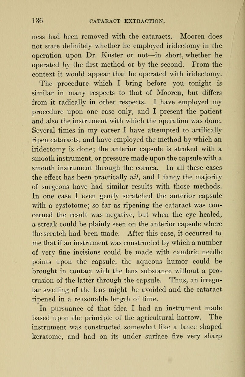 ness had been removed with the cataracts. Mooren does not state definitely whether he employed iridectomy in the operation upon Dr. Kiister or not—in short, whether he operated by the first method or by the second. From the context it would appear that he operated with iridectomy. The procedure which I bring before you tonight is similar in many respects to that of Mooren, but differs from it radically in other respects. I have employed my procedure upon one case only, and I present the patient and also the instrument with which the operation was done. Several times in my career I have attempted to artifically ripen cataracts, and have employed the method by which an iridectomy is done; the anterior capsule is stroked with a smooth instrument, or pressure made upon the capsule with a smooth instrument through the cornea. In all these cases the effect has been practically nil, and I fancy the majority of surgeons have had similar results with those methods. In one case I even gently scratched the anterior capsule with a cystotome; so far as ripening the cataract was con- cerned the result was negative, but when the eye healed, a streak could be plainly seen on the anterior capsule where the scratch had been made. After this case, it occurred to me that if an instrument was constructed by which a number of very fine incisions could be made with cambric needle points upon the capsule, the aqueous humor could be brought in contact with the lens substance without a pro- trusion of the latter through the capsule. Thus, an irregu- lar swelling of the lens might be avoided and the cataract ripened in a reasonable length of time. In pursuance of that idea I had an instrument made based upon the principle of the agricultural harrow. The instrument was constructed somewhat like a lance shaped keratome, and had on its under surface five very sharp