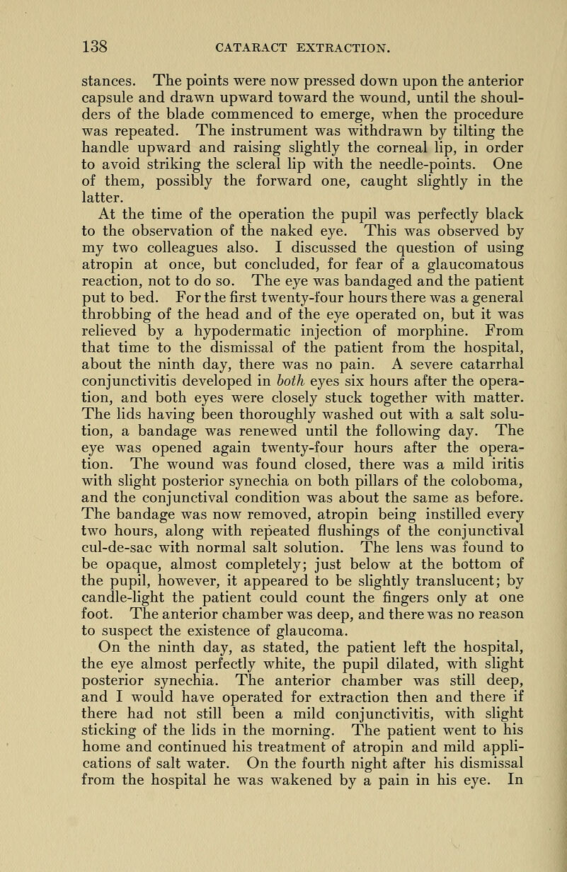 stances. The points were now pressed down upon the anterior capsule and drawn upward toward the wound, until the shoul- ders of the blade commenced to emerge, when the procedure was repeated. The instrument was withdrawn by tilting the handle upward and raising slightly the corneal lip, in order to avoid striking the scleral lip with the needle-points. One of them, possibly the forward one, caught slightly in the latter. At the time of the operation the pupil was perfectly black to the observation of the naked eye. This was observed by my two colleagues also. I discussed the question of using atropin at once, but concluded, for fear of a glaucomatous reaction, not to do so. The eye was bandaged and the patient put to bed. For the first twenty-four hours there was a general throbbing of the head and of the eye operated on, but it was relieved by a hypodermatic injection of morphine. From that time to the dismissal of the patient from the hospital, about the ninth day, there was no pain. A severe catarrhal conjunctivitis developed in both eyes six hours after the opera- tion, and both eyes were closely stuck together with matter. The lids having been thoroughly washed out with a salt solu- tion, a bandage was renewed until the following day. The eye was opened again twenty-four hours after the opera- tion. The wound was found closed, there was a mild iritis with slight posterior synechia on both pillars of the coloboma, and the conjunctival condition was about the same as before. The bandage was now removed, atropin being instilled every two hours, along with repeated flushings of the conjunctival cul-de-sac with normal salt solution. The lens was found to be opaque, almost completely; just below at the bottom of the pupil, however, it appeared to be slightly translucent; by candle-light the patient could count the fingers only at one foot. The anterior chamber was deep, and there was no reason to suspect the existence of glaucoma. On the ninth day, as stated, the patient left the hospital, the eye almost perfectly white, the pupil dilated, with slight posterior synechia. The anterior chamber was still deep, and I would have operated for extraction then and there if there had not still been a mild conjunctivitis, with slight sticking of the lids in the morning. The patient went to his home and continued his treatment of atropin and mild appli- cations of salt water. On the fourth night after his dismissal from the hospital he was wakened by a pain in his eye. In