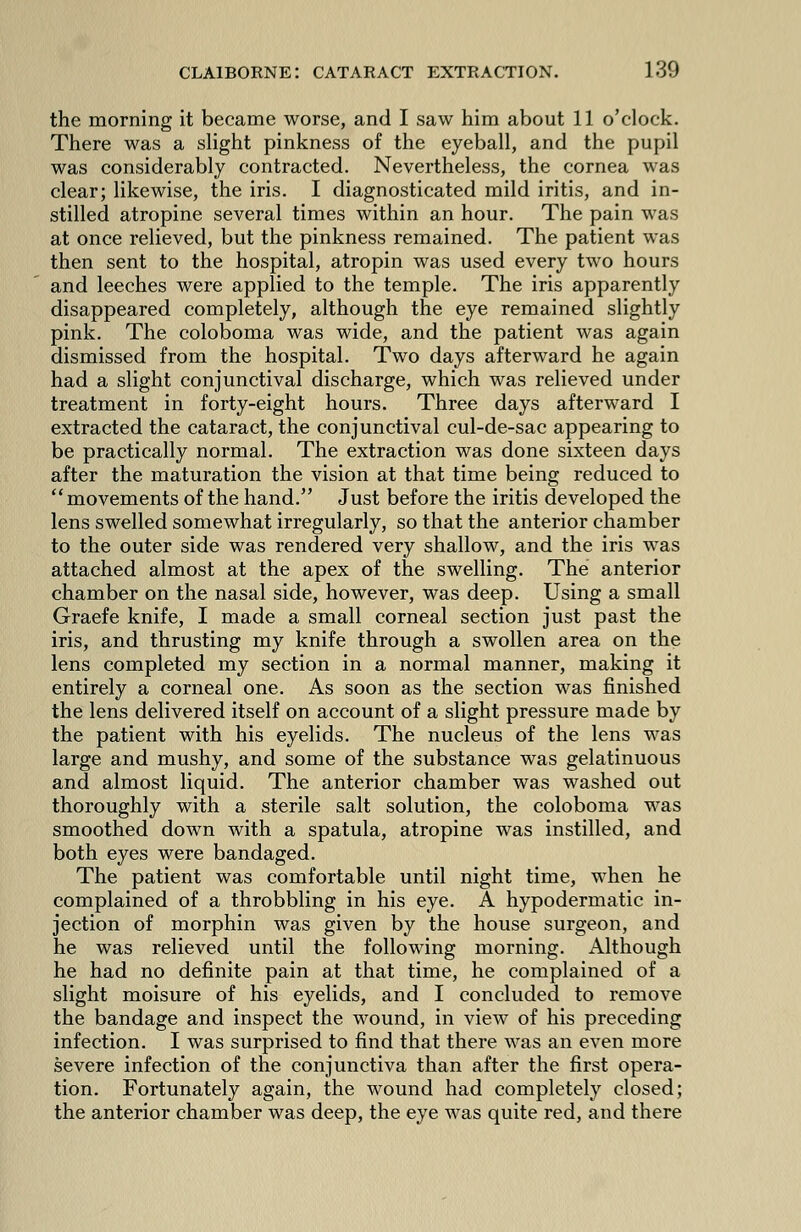 the morning it became worse, and I saw him about 11 o'clock. There was a slight pinkness of the eyeball, and the pupil was considerably contracted. Nevertheless, the cornea was clear; likewise, the iris. I diagnosticated mild iritis, and in- stilled atropine several times within an hour. The pain was at once relieved, but the pinkness remained. The patient was then sent to the hospital, atropin was used every two hours and leeches were applied to the temple. The iris apparently disappeared completely, although the eye remained slightly pink. The coloboma was wide, and the patient was again dismissed from the hospital. Two days afterward he again had a slight conjunctival discharge, which was relieved under treatment in forty-eight hours. Three days afterward I extracted the cataract, the conjunctival cul-de-sac appearing to be practically normal. The extraction was done sixteen days after the maturation the vision at that time being reduced to movements of the hand. Just before the iritis developed the lens swelled somewhat irregularly, so that the anterior chamber to the outer side was rendered very shallow, and the iris was attached almost at the apex of the swelling. The anterior chamber on the nasal side, however, was deep. Using a small Graefe knife, I made a small corneal section just past the iris, and thrusting my knife through a swollen area on the lens completed my section in a normal manner, making it entirely a corneal one. As soon as the section was finished the lens delivered itself on account of a slight pressure made by the patient with his eyelids. The nucleus of the lens was large and mushy, and some of the substance was gelatinuous and almost liquid. The anterior chamber was washed out thoroughly with a sterile salt solution, the coloboma was smoothed down with a spatula, atropine was instilled, and both eyes were bandaged. The patient was comfortable until night time, when he complained of a throbbling in his eye. A hypodermatic in- jection of morphin was given by the house surgeon, and he was relieved until the following morning. Although he had no definite pain at that time, he complained of a slight moisure of his eyelids, and I concluded to remove the bandage and inspect the wound, in view of his preceding infection. I was surprised to find that there was an even more severe infection of the conjunctiva than after the first opera- tion. Fortunately again, the wound had completely closed; the anterior chamber was deep, the eye was quite red, and there