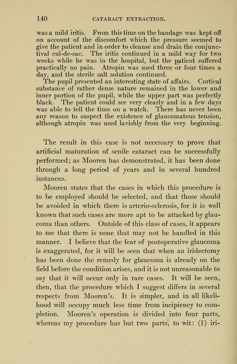 was a mild iritis. From this time on the bandage was kept off on account of the discomfort which the pressure seemed to give the patient and in order to cleanse and drain the conjunc- tival cul-de-sac. The iritis continued in a mild way for two weeks while he was in the hospital, but the patient suffered practically no pain. Atropin was used three or four times a day, and the sterile salt solution continued. The pupil presented an interesting state of affairs. Cortical substance of rather dense nature remained in the lower and inner portion of the pupil, while the upper part was perfectly black. The patient could see very clearly and in a few days was able to tell the time on a watch. There has never been any reason to suspect the existence of glaucomatous tension, although atropin was used lavishly from the very beginning. The result in this case is not necessary to prove that artificial maturation of senile cataract can be successfully performed; as Mooren has demonstrated, it has been done through a long period of years and in several hundred instances. Mooren states that the cases in which this procedure is to be employed should be selected, and that those should be avoided in which there is arterio-sclerosis, for it is well known that such cases are more apt to be attacked by glau- coma than others. Outside of this class of cases, it appears to me that there is none that may not be handled in this manner. I believe that the fear of postoperative glaucoma is exaggerated, for it will be seen that when an iridectomy has been done the remedy for glaucoma is already on the field before the condition arises, and it is not unreasonable to say that it will occur only in rare cases. It will be seen, then, that the procedure which I suggest differs in several respects from Mooren's. It is simpler, and in all likeli- hood will occupy much less time from incipiency to com- pletion. Mooren's operation is divided into four parts, whereas my procedure has but two parts, to wit: (1) iri-