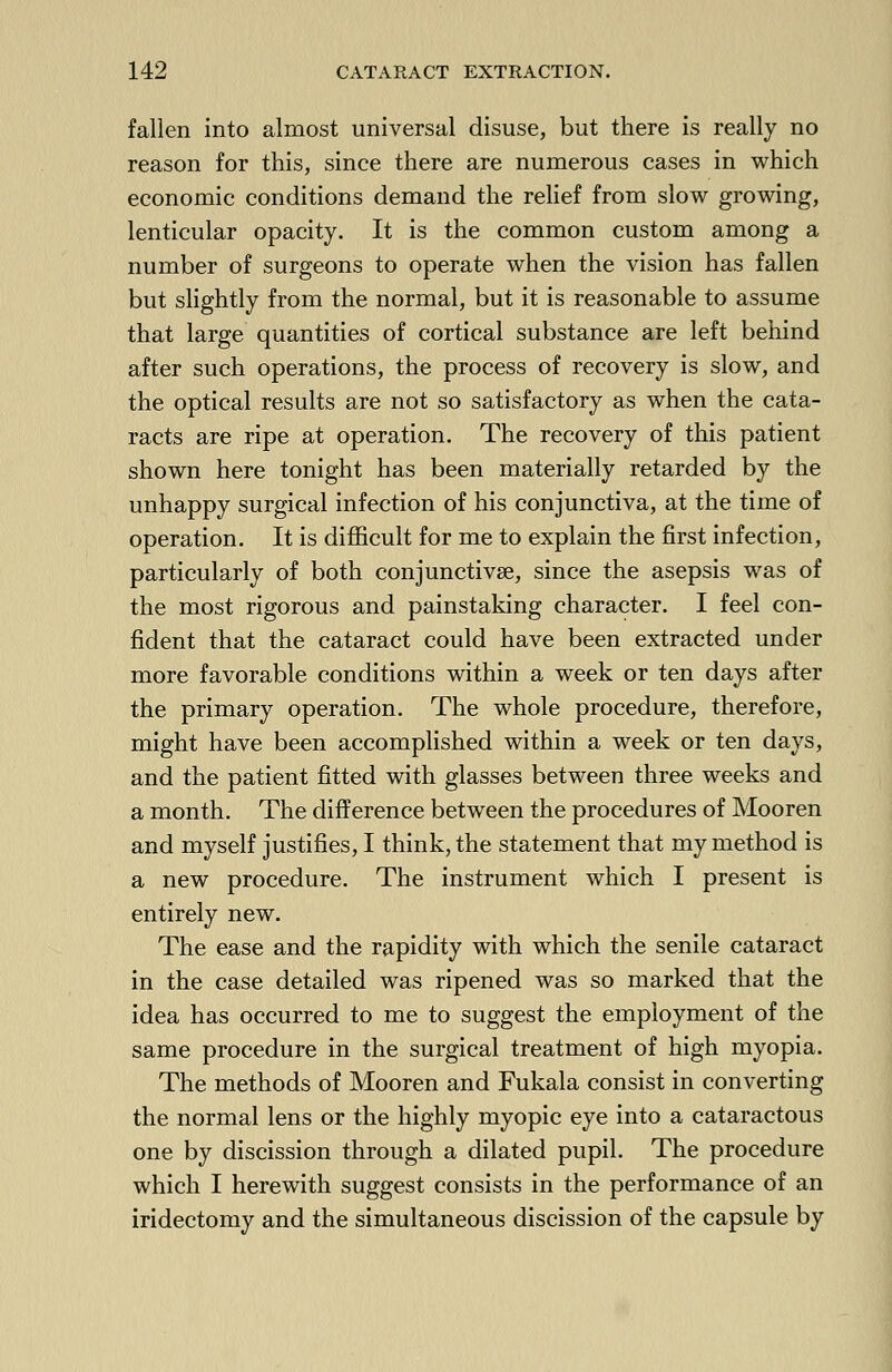 fallen into almost universal disuse, but there is really no reason for this, since there are numerous cases in which economic conditions demand the relief from slow growing, lenticular opacity. It is the common custom among a number of surgeons to operate when the vision has fallen but slightly from the normal, but it is reasonable to assume that large quantities of cortical substance are left behind after such operations, the process of recovery is slow, and the optical results are not so satisfactory as when the cata- racts are ripe at operation. The recovery of this patient shown here tonight has been materially retarded by the unhappy surgical infection of his conjunctiva, at the time of operation. It is difficult for me to explain the first infection, particularly of both conjunctivae, since the asepsis was of the most rigorous and painstaking character. I feel con- fident that the cataract could have been extracted under more favorable conditions within a week or ten days after the primary operation. The whole procedure, therefore, might have been accomplished within a week or ten days, and the patient fitted with glasses between three weeks and a month. The difference between the procedures of Mooren and myself justifies, I think, the statement that my method is a new procedure. The instrument which I present is entirely new. The ease and the rapidity with which the senile cataract in the case detailed was ripened was so marked that the idea has occurred to me to suggest the employment of the same procedure in the surgical treatment of high myopia. The methods of Mooren and Fukala consist in converting the normal lens or the highly myopic eye into a cataractous one by discission through a dilated pupil. The procedure which I herewith suggest consists in the performance of an iridectomy and the simultaneous discission of the capsule by