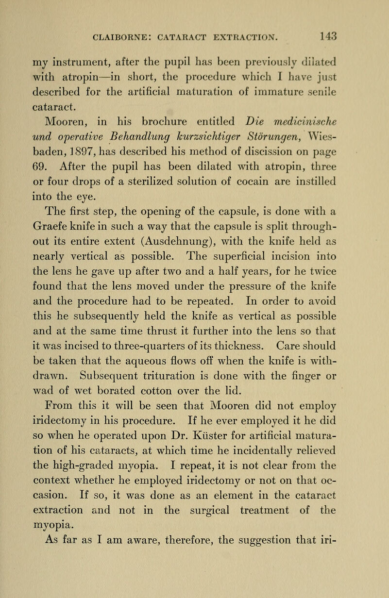 my instrument, after the pupil has been previously dilated with atropin—in short, the procedure which I have just described for the artificial maturation of immature senile cataract. Mooren, in his brochure entitled Die medicinische und operative Behandlung kurzsichtiger Storungen, Wies- baden, 1897, has described his method of discission on page 69. After the pupil has been dilated with atropin, three or four drops of a sterilized solution of cocain are instilled into the eye. The first step, the opening of the capsule, is done with a Graefe knife in such a way that the capsule is split through- out its entire extent (Ausdehnung), with the knife held as nearly vertical as possible. The superficial incision into the lens he gave up after two and a half years, for he twice found that the lens moved under the pressure of the knife and the procedure had to be repeated. In order to avoid this he subsequently held the knife as vertical as possible and at the same time thrust it further into the lens so that it was incised to three-quarters of its thickness. Care should be taken that the aqueous flows off when the knife is with- drawn. Subsequent trituration is done with the finger or wad of wet borated cotton over the lid. From this it will be seen that Mooren did not employ iridectomy in his procedure. If he ever employed it he did so when he operated upon Dr. Kiister for artificial matura- tion of his cataracts, at which time he incidentally relieved the high-graded myopia. I repeat, it is not clear from the context whether he employed iridectomy or not on that oc- casion. If so, it was done as an element in the cataract extraction and not in the surgical treatment of the myopia. As far as I am aware, therefore, the suggestion that iri-