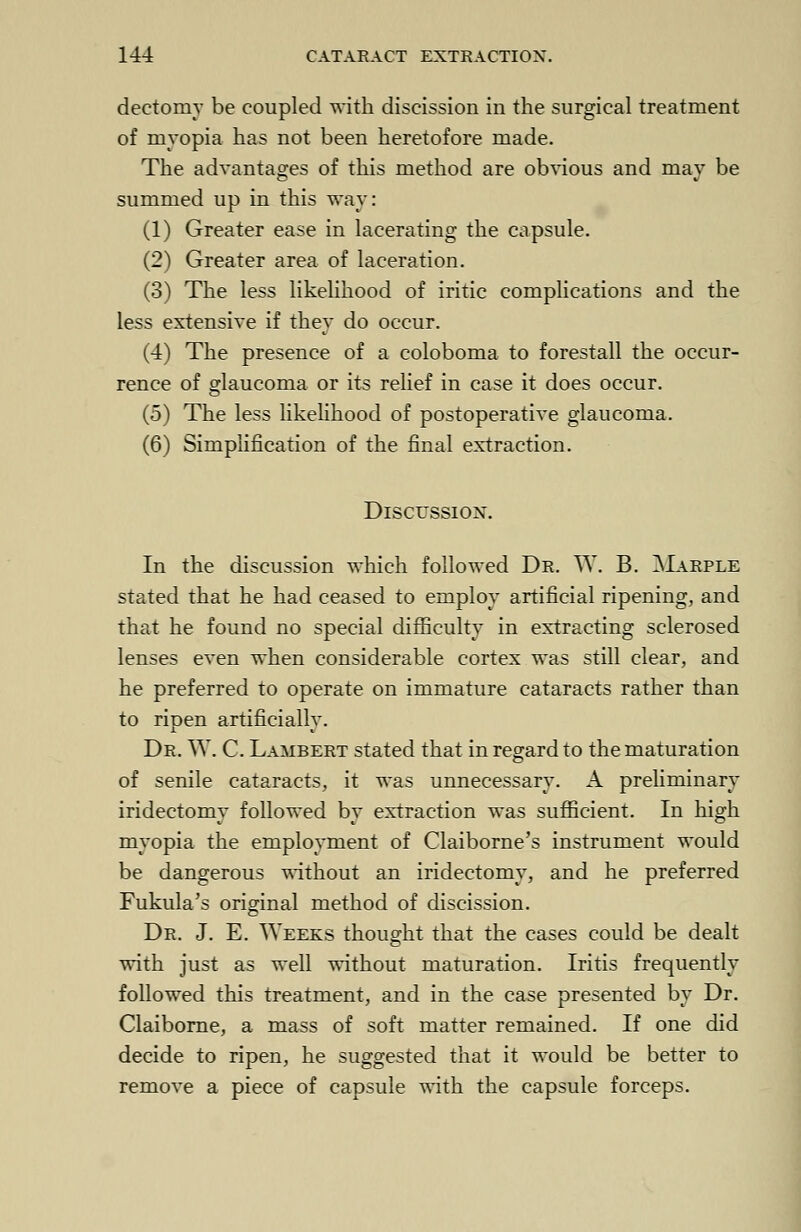 dectoniy be coupled with discission in the surgical treatment of myopia has not been heretofore made. The advantages of this method are obvious and may be summed up in this way: (1) Greater ease in lacerating the capsule. (2) Greater area of laceration. (3) The less likelihood of iritic complications and the less extensive if they do occur. (4) The presence of a coloboma to forestall the occur- rence of glaucoma or its relief in case it does occur. (5) The less likelihood of postoperative glaucoma. (6) Simplification of the final extraction. Discussion. In the discussion which followed Dr. W. B. Marple stated that he had ceased to employ artificial ripening, and that he found no special difficulty in extracting sclerosed lenses even when considerable cortex was still clear, and he preferred to operate on immature cataracts rather than to ripen artificially. Dr. W. C. Lambert stated that in regard to the maturation of senile cataracts, it was unnecessary. A preliminary iridectomy followed by extraction was sufficient. In high myopia the employment of Claiborne's instrument would be dangerous without an iridectomy, and he preferred Fukula's original method of discission. Dr. J. E. Weeks thought that the cases could be dealt with just as well without maturation. Iritis frequently followed this treatment, and in the case presented by Dr. Claiborne, a mass of soft matter remained. If one did decide to ripen, he suggested that it would be better to remove a piece of capsule with the capsule forceps.