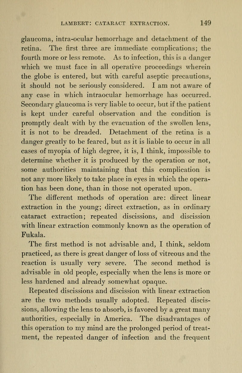 glaucoma, intra-ocular hemorrhage and detachment of the retina. The first three are immediate complications; the fourth more or less remote. As to infection, this is a danger which we must face in all operative proceedings wherein the globe is entered, but with careful aseptic precautions, it should not be seriously considered. I am not aware of any case in which intraocular hemorrhage has occurred. Secondary glaucoma is very liable to occur, but if the patient is kept under careful observation and the condition is promptly dealt with by the evacuation of the swollen lens, it is not to be dreaded. Detachment of the retina is a danger greatly to be feared, but as it is liable to occur in all cases of myopia of high degree, it is, I think, impossible to determine whether it is produced by the operation or not, some authorities maintaining that this complication is not any more likely to take place in eyes in which the opera- tion has been done, than in those not operated upon. The different methods of operation are: direct linear extraction in the young; direct extraction, as in ordinary cataract extraction; repeated discissions, and discission with linear extraction commonly known as the operation of Fukala. The first method is not advisable and, I think, seldom practiced, as there is great danger of loss of vitreous and the reaction is usually very severe. The second method is advisable in old people, especially when the lens is more or less hardened and already somewhat opaque. Repeated discissions and discission with linear extraction are the two methods usually adopted. Repeated discis- sions, allowing the lens to absorb, is favored by a great many authorities, especially in America. The disadvantages of this operation to my mind are the prolonged period of treat- ment, the repeated danger of infection and the frequent