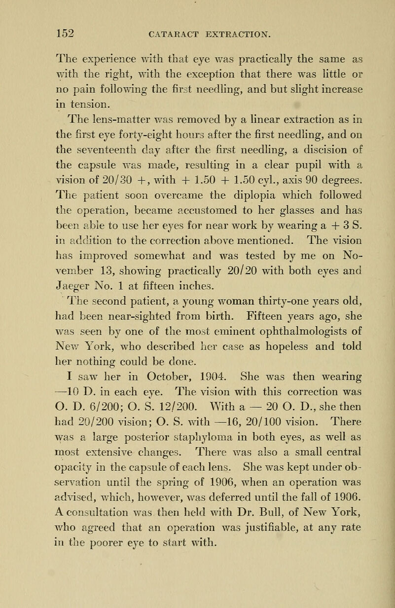 The experience with that eye was practically the same as with the right, with the exception that there was little or no pain following the first needling, and but slight increase in tension. The lens-matter was removed by a linear extraction as in the first eye forty-eight hours after the first needling, and on the seventeenth day after the first needling, a discision of the capsule was made, resulting in a clear pupil with a vision of 20/30 +, with + 1.50 + 1.50 cyl., axis 90 degrees. The patient soon overcame the diplopia which followed the operation, became accustomed to her glasses and has been able to use her eyes for near work by wearing a + 3 S. in addition to the correction above mentioned. The vision has improved somewhat and was tested by me on No- vember 13, showing practically 20/20 with both eyes and Jaeger No. 1 at fifteen inches. ' The second patient, a young woman thirty-one years old, had been near-sighted from birth. Fifteen years ago, she was seen by one of the most eminent ophthalmologists of New York, who described her case as hopeless and told her nothing could be done. I saw her in October, 1904. She was then wearing —10 D. in each eye. The vision with this correction was O. D. 6/200; O. S. 12/200. With a — 20 O. D., she then had 20/200 vision; O. S. with —16, 20/100 vision. There was a large posterior staphyloma in both eyes, as well as most extensive changes. There was also a small central opacity in the capsule of each lens. She was kept under ob- servation until the spring of 1906, when an operation was advised, which, however, was deferred until the fall of 1906. A consultation was then held with Dr. Bull, of New York, who agreed that an operation was justifiable, at any rate in the poorer eye to start with.