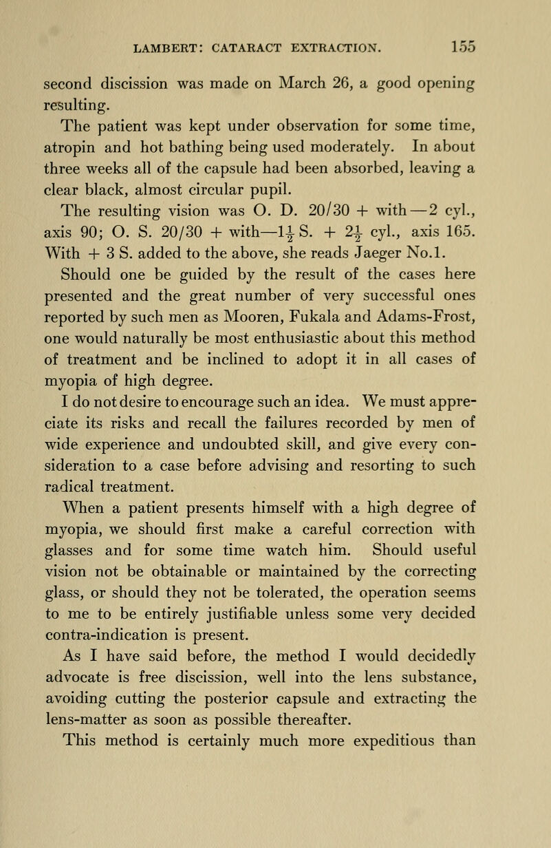 second discission was made on March 26, a good opening resulting. The patient was kept under observation for some time, atropin and hot bathing being used moderately. In about three weeks all of the capsule had been absorbed, leaving a clear black, almost circular pupil. The resulting vision was O. D. 20/30 + with — 2 cyl., axis 90; O. S. 20/30 + with—l-§- S. + 2\ cyl., axis 165. With + 3 S. added to the above, she reads Jaeger No.l. Should one be guided by the result of the cases here presented and the great number of very successful ones reported by such men as Mooren, Fukala and Adams-Frost, one would naturally be most enthusiastic about this method of treatment and be inclined to adopt it in all cases of myopia of high degree. I do not desire to encourage such an idea. We must appre- ciate its risks and recall the failures recorded by men of wide experience and undoubted skill, and give every con- sideration to a case before advising and resorting to such radical treatment. When a patient presents himself with a high degree of myopia, we should first make a careful correction with glasses and for some time watch him. Should useful vision not be obtainable or maintained by the correcting glass, or should they not be tolerated, the operation seems to me to be entirely justifiable unless some very decided contra-indication is present. As I have said before, the method I would decidedly advocate is free discission, well into the lens substance, avoiding cutting the posterior capsule and extracting the lens-matter as soon as possible thereafter. This method is certainly much more expeditious than