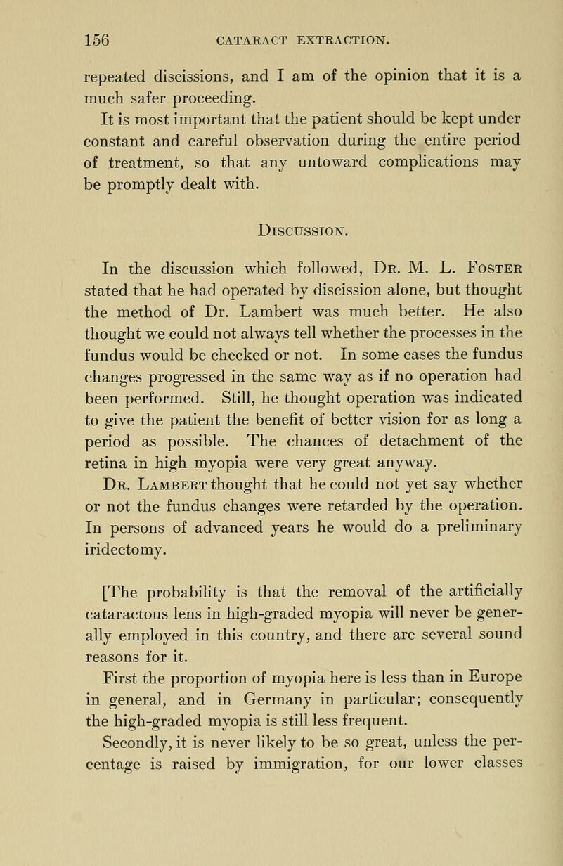 repeated discissions, and I am of the opinion that it is a much safer proceeding. It is most important that the patient should be kept under constant and careful observation during the entire period of treatment, so that any untoward complications may be promptly dealt with. Discussion. In the discussion which followed, Dr. M. L. Foster stated that he had operated by discission alone, but thought the method of Dr. Lambert was much better. He also thought we could not always tell whether the processes in the fundus would be checked or not. In some cases the fundus changes progressed in the same way as if no operation had been performed. Still, he thought operation was indicated to give the patient the benefit of better vision for as long a period as possible. The chances of detachment of the retina in high myopia were very great anyway. Dr. Lambert thought that he could not yet say whether or not the fundus changes were retarded by the operation. In persons of advanced years he would do a preliminary iridectomy. [The probability is that the removal of the artificially cataractous lens in high-graded myopia will never be gener- ally employed in this country, and there are several sound reasons for it. First the proportion of myopia here is less than in Europe in general, and in Germany in particular; consequently the high-graded myopia is still less frequent. Secondly, it is never likely to be so great, unless the per- centage is raised by immigration, for our lower classes