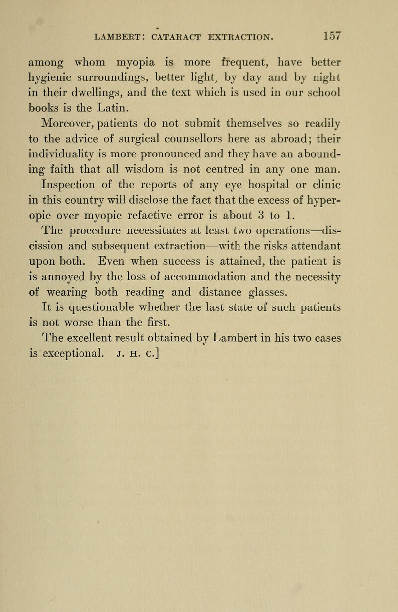 among whom myopia is more frequent, have better hygienic surroundings, better light, by clay and by night in their dwellings, and the text which is used in our school books is the Latin. Moreover, patients do not submit themselves so readily to the advice of surgical counsellors here as abroad; their individuality is more pronounced and they have an abound- ing faith that all wisdom is not centred in any one man. Inspection of the reports of any eye hospital or clinic in this country will disclose the fact that the excess of hyper- opic over myopic refactive error is about 3 to 1. The procedure necessitates at least two operations—dis- cission and subsequent extraction—with the risks attendant upon both. Even when success is attained, the patient is is annoyed by the loss of accommodation and the necessity of wearing both reading and distance glasses. It is questionable whether the last state of such patients is not worse than the first. The excellent result obtained by Lambert in his two cases is exceptional. J. h. c]