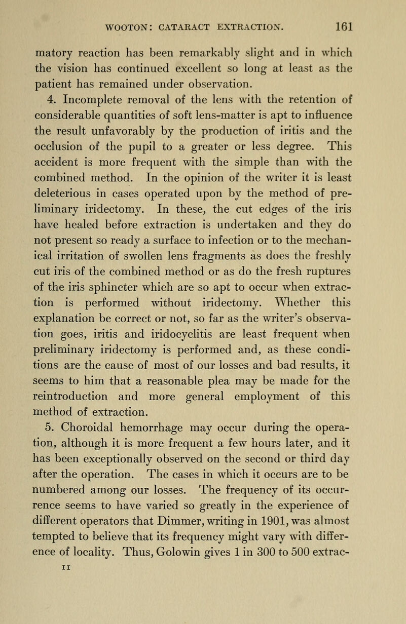 matory reaction has been remarkably slight and in which the vision has continued excellent so long at least as the patient has remained under observation. 4. Incomplete removal of the lens with the retention of considerable quantities of soft lens-matter is apt to influence the result unfavorably by the production of iritis and the occlusion of the pupil to a greater or less degree. This accident is more frequent with the simple than with the combined method. In the opinion of the writer it is least deleterious in cases operated upon by the method of pre- liminary iridectomy. In these, the cut edges of the iris have healed before extraction is undertaken and they do not present so ready a surface to infection or to the mechan- ical irritation of swollen lens fragments as does the freshly cut iris of the combined method or as do the fresh ruptures of the iris sphincter which are so apt to occur when extrac- tion is performed without iridectomy. Whether this explanation be correct or not, so far as the writer's observa- tion goes, iritis and iridocyclitis are least frequent when preliminary iridectomy is performed and, as these condi- tions are the cause of most of our losses and bad results, it seems to him that a reasonable plea may be made for the reintroduction and more general employment of this method of extraction. 5. Choroidal hemorrhage may occur during the opera- tion, although it is more frequent a few hours later, and it has been exceptionally observed on the second or third day after the operation. The cases in which it occurs are to be numbered among our losses. The frequency of its occur- rence seems to have varied so greatly in the experience of different operators that Dimmer, writing in 1901, was almost tempted to believe that its frequency might vary with differ- ence of locality. Thus, Golowin gives 1 in 300 to 500 extrac-