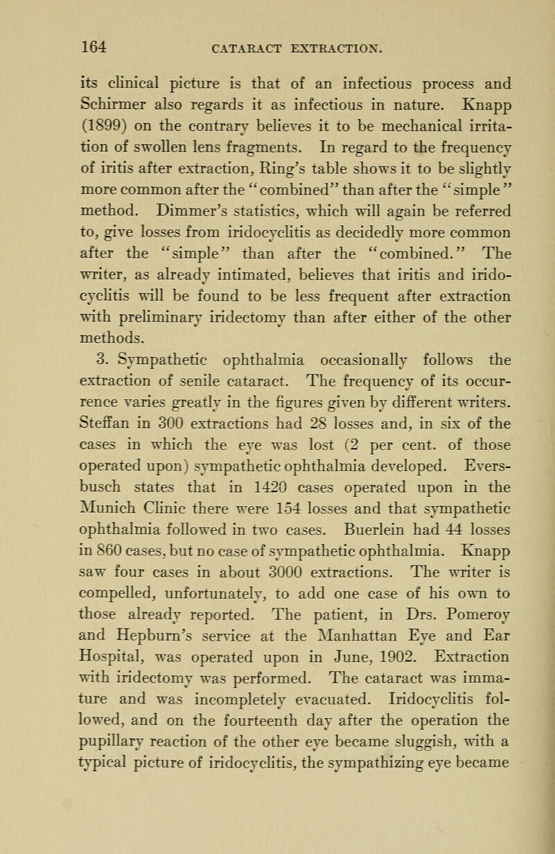 its clinical picture is that of an infectious process and Schirmer also regards it as infectious in nature. Knapp (1899) on the contrary believes it to be mechanical irrita- tion of swollen lens fragments. In regard to the frequency of iritis after extraction, Ring's table shows it to be slightly more common after the combined than after the simple method. Dimmer's statistics, which will again be referred to, give losses from iridocyclitis as decidedly more common after the simple than after the combined. The writer, as already intimated, believes that iritis and irido- cyclitis will be found to be less frequent after extraction with preliminary iridectomy than after either of the other methods. 3. Sympathetic ophthalmia occasionally follows the extraction of senile cataract. The frequency of its occur- rence varies greatly in the figures given by different writers. Steffan in 300 extractions had 28 losses and, in six of the cases in which the eye was lost (2 per cent, of those operated upon) sympathetic ophthalmia developed. Evers- busch states that in 1420 cases operated upon in the Munich Clinic there were 154 losses and that sympathetic ophthalmia followed in two cases. Buerlein had 44 losses in 860 cases, but no case of sympathetic ophthalmia. Knapp saw four cases in about 3000 extractions. The writer is compelled, unfortunately, to add one case of his own to those already reported. The patient, in Drs. Pomeroy and Hepburn's service at the Manhattan Eye and Ear Hospital, was operated upon in June, 1902. Extraction with iridectomy was performed. The cataract was imma- ture and was incompletely evacuated. Iridocyclitis fol- lowed, and on the fourteenth day after the operation the pupillary reaction of the other eye became sluggish, with a typical picture of iridocyclitis, the sympathizing eye became