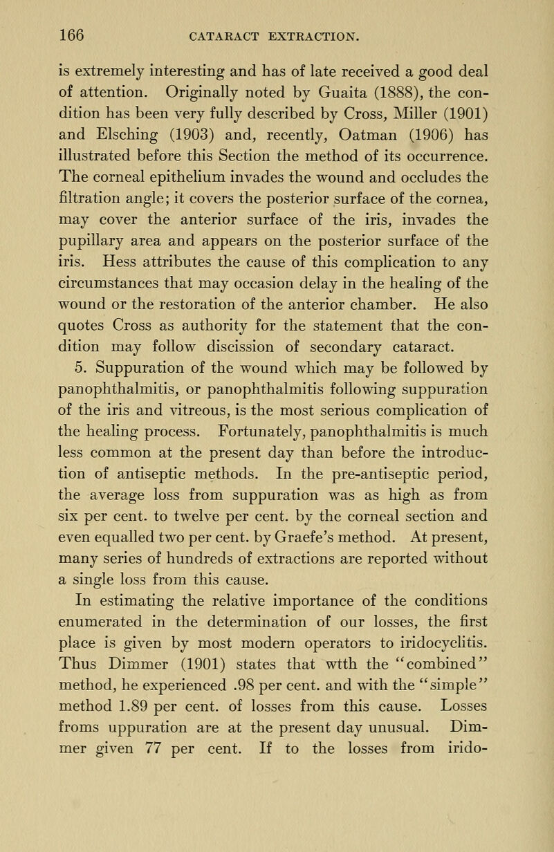 is extremely interesting and has of late received a good deal of attention. Originally noted by Guaita (1888), the con- dition has been very fully described by Cross, Miller (1901) and Elsching (1903) and, recently, Oatman (1906) has illustrated before this Section the method of its occurrence. The corneal epithelium invades the wound and occludes the filtration angle; it covers the posterior surface of the cornea, may cover the anterior surface of the iris, invades the pupillary area and appears on the posterior surface of the iris. Hess attributes the cause of this complication to any circumstances that may occasion delay in the healing of the wound or the restoration of the anterior chamber. He also quotes Cross as authority for the statement that the con- dition may follow discission of secondary cataract. 5. Suppuration of the wound which may be followed by panophthalmitis, or panophthalmitis following suppuration of the iris and vitreous, is the most serious complication of the healing process. Fortunately, panophthalmitis is much less common at the present day than before the introduc- tion of antiseptic methods. In the pre-antiseptic period, the average loss from suppuration was as high as from six per cent, to twelve per cent, by the corneal section and even equalled two per cent, by Graefe's method. At present, many series of hundreds of extractions are reported without a single loss from this cause. In estimating the relative importance of the conditions enumerated in the determination of our losses, the first place is given by most modern operators to iridocyclitis. Thus Dimmer (1901) states that wtth the combined method, he experienced .98 per cent, and with the simple method 1.89 per cent, of losses from this cause. Losses froms uppuration are at the present day unusual. Dim- mer given 77 per cent. If to the losses from irido-