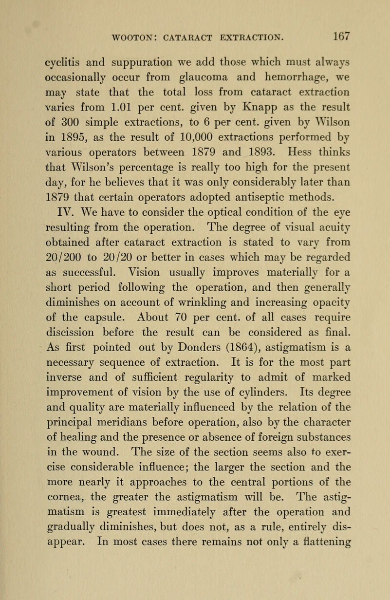 cyclitis and suppuration we add those which must always occasionally occur from glaucoma and hemorrhage, we may state that the total loss from cataract extraction varies from 1.01 per cent, given by Knapp as the result of 300 simple extractions, to 6 per cent, given by Wilson in 1895, as the result of 10,000 extractions performed by various operators between 1879 and 1893. Hess thinks that Wilson's percentage is really too high for the present day, for he believes that it was only considerably later than 1879 that certain operators adopted antiseptic methods. IV. We have to consider the optical condition of the eye resulting from the operation. The degree of visual acuity obtained after cataract extraction is stated to vary from 20/200 to 20/20 or better in cases which may be regarded as successful. Vision usually improves materially for a short period following the operation, and then generally diminishes on account of wrinkling and increasing opacity of the capsule. About 70 per cent, of all cases require discission before the result can be considered as final. As first pointed out by Donders (1864), astigmatism is a necessary sequence of extraction. It is for the most part inverse and of sufficient regularity to admit of marked improvement of vision by the use of cylinders. Its degree and quality are materially influenced by the relation of the principal meridians before operation, also by the character of healing and the presence or absence of foreign substances in the wound. The size of the section seems also to exer- cise considerable influence; the larger the section and the more nearly it approaches to the central portions of the cornea, the greater the astigmatism will be. The astig- matism is greatest immediately after the operation and gradually diminishes, but does not, as a rule, entirely dis- appear. In most cases there remains not only a flattening