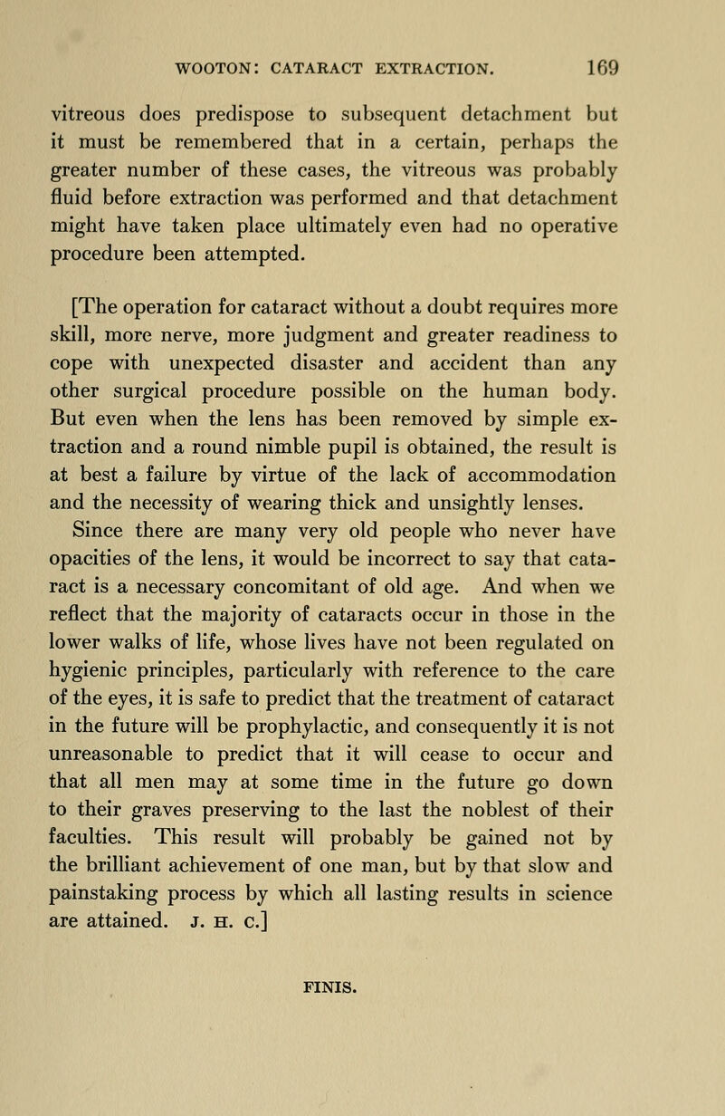 vitreous does predispose to subsequent detachment but it must be remembered that in a certain, perhaps the greater number of these cases, the vitreous was probably fluid before extraction was performed and that detachment might have taken place ultimately even had no operative procedure been attempted. [The operation for cataract without a doubt requires more skill, more nerve, more judgment and greater readiness to cope with unexpected disaster and accident than any other surgical procedure possible on the human body. But even when the lens has been removed by simple ex- traction and a round nimble pupil is obtained, the result is at best a failure by virtue of the lack of accommodation and the necessity of wearing thick and unsightly lenses. Since there are many very old people who never have opacities of the lens, it would be incorrect to say that cata- ract is a necessary concomitant of old age. And when we reflect that the majority of cataracts occur in those in the lower walks of life, whose lives have not been regulated on hygienic principles, particularly with reference to the care of the eyes, it is safe to predict that the treatment of cataract in the future will be prophylactic, and consequently it is not unreasonable to predict that it will cease to occur and that all men may at some time in the future go down to their graves preserving to the last the noblest of their faculties. This result will probably be gained not by the brilliant achievement of one man, but by that slow and painstaking process by which all lasting results in science are attained. J. h. c] finis.