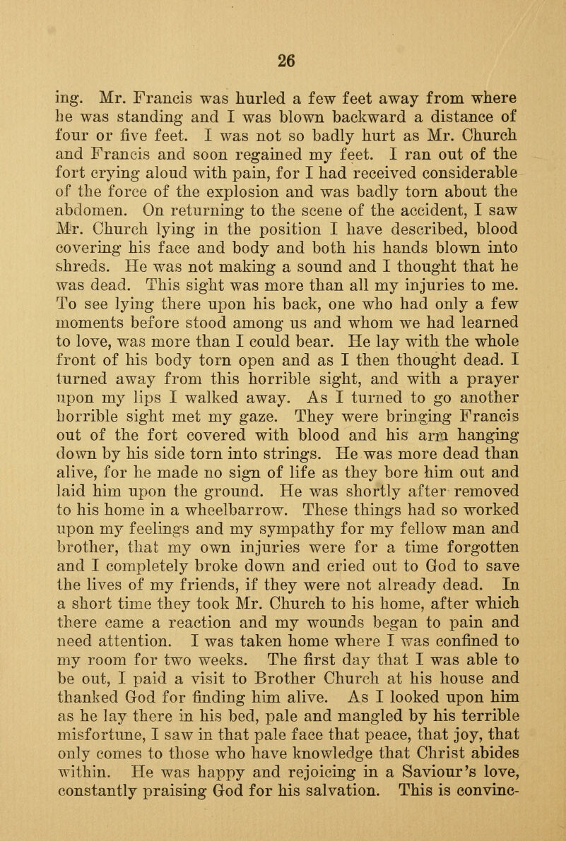 ing. Mr. Francis was hurled a few feet away from where be was standing and I was blown backward a distance of four or five feet. I was not so badly hurt as Mr. Church and Francis and soon regained my feet. I ran out of the fort crying aloud with pain, for I had received considerable of the force of the explosion and was badly torn about the abdomen. On returning to the scene of the accident, I saw Mr. Church lying in the position I have described, blood covering his face and body and both his hands blown into shreds. He was not making a sound and I thought that he was dead. This sight was more than all my injuries to me. To see lying there upon his back, one who had only a few moments before stood among us and whom we had learned to love, was more than I could bear. He lay with the whole front of his body torn open and as I then thought dead. I turned away from this horrible sight, and with a prayer upon my lips I walked away. As I turned to go another horrible sight met my gaze. They were bringing Francis out of the fort covered with blood and his arm hanging down by his side torn into strings. He was more dead than alive, for he made no sign of life as they bore him out and laid him upon the ground. He was shortly after removed to his home in a wheelbarrow. These things had so worked upon my feelings and my sympathy for my fellow man and brother, that my own injuries were for a time forgotten and I completely broke down and cried out to God to save the lives of my friends, if they were not already dead. In a short time they took Mr. Church to his home, after which there came a reaction and my wounds began to pain and need attention. I was taken home where I was confined to my room for two weeks. The first day that I was able to be out, I paid a visit to Brother Church at his house and thanked God for finding him alive. As I looked upon him as he lay there in his bed, pale and mangled by his terrible misfortune, I saw in that pale face that peace, that joy, that only comes to those who have knowledge that Christ abides within. He was happy and rejoicing in a Saviour's love, constantly praising God for his salvation. This is convinc-