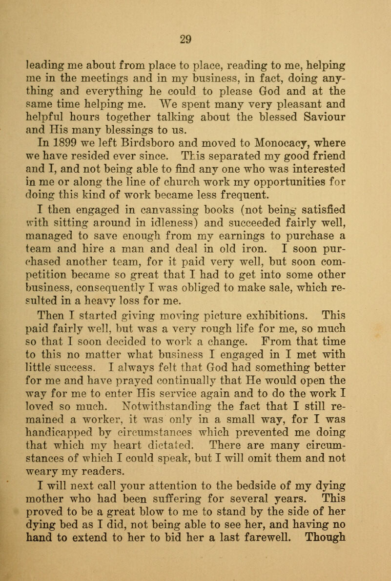 leading me about from place to place, reading to me, helping me in the meetings and in my business, in fact, doing any- thing and everything he could to please God and at the same time helping me. We spent many very pleasant and helpful hours together talking about the blessed Saviour and His many blessings to us. In 1899 we left Birdsboro and moved to Monocacy, where we have resided ever since. This separated my good friend and I, and not being able to find any one who was interested in me or along the line of church work my opportunities for doing this kind of work became less frequent. I then engaged in canvassing books (not being satisfied srith sitting around in idleness) and succeeded fairly well, managed to save enough from my earnings to purchase a team and hire a man and deal in old iron. I soon pur- chased another team, for it paid very well, but soon com- petition became so great that I had to get into some other business, consequently I was obliged to make sale, which re- sulted in a heavy loss for me. Then I started giving moving picture exhibitions. This paid fairly well, but was a very rough life for me, so much so that I soon decided to work a change. From that time to this no matter what business I engaged in I met with little success. I always felt that God had something better for me and have prayed continually that He would open the way for me to enter His service again and to do the work I loved so much. Notwithstanding the fact that I still re- mained a worker, it was only in a small way, for I was handicapped by circumstances which prevented me doing that which my heart dictated. There are many circum- stances of which I could speak, but I will omit them and not weary my readers. I will next call your attention to the bedside of my dying mother who had been suffering for several years. This proved to be a great blow to me to stand by the side of her dying bed as I did, not being able to see her, and having no hand to extend to her to bid her a last farewell. Though
