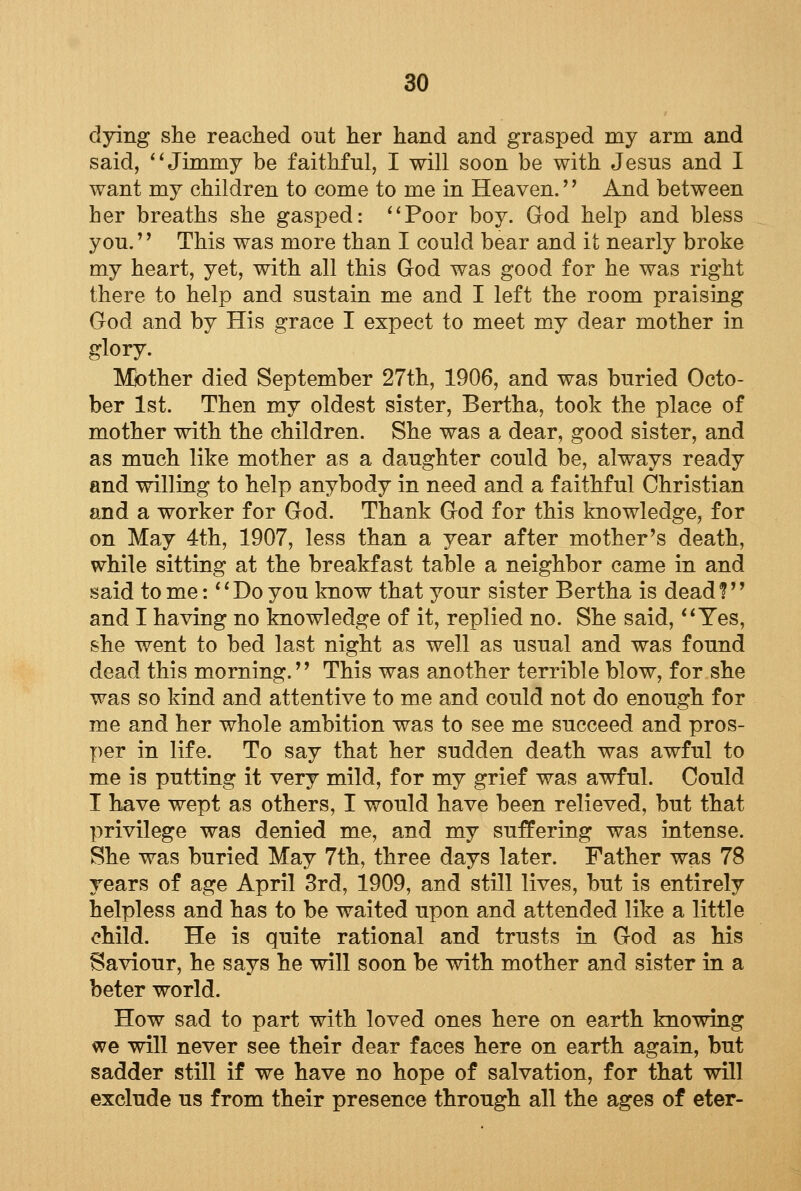 dying she reached out her hand and grasped my arm and said, Jimmy be faithful, I will soon be with Jesus and I want my children to come to me in Heaven.'' And between her breaths she gasped: Poor boy. God help and bless you.'' This was more than I could bear and it nearly broke my heart, yet, with all this God was good for he was right there to help and sustain me and I left the room praising God and by His grace I expect to meet my dear mother in glory. Mother died September 27th, 1906, and was buried Octo- ber 1st. Then my oldest sister, Bertha, took the place of mother with the children. She was a dear, good sister, and as much like mother as a daughter could be, always ready and willing to help anybody in need and a faithful Christian and a worker for God. Thank God for this knowledge, for on May 4th, 1907, less than a year after mother's death, while sitting at the breakfast table a neighbor came in and said to me: Do you know that your sister Bertha is dead? and I having no knowledge of it, replied no. She said, Yes, she went to bed last night as well as usual and was found dead this morning.'' This was another terrible blow, for she was so kind and attentive to me and could not do enough for me and her whole ambition was to see me succeed and pros- per in life. To say that her sudden death was awful to me is putting it very mild, for my grief was awful. Could I have wept as others, I would have been relieved, but that privilege was denied me, and my suffering was intense. She was buried May 7th, three days later. Father was 78 rears of age April 3rd, 1909, and still lives, but is entirely helpless and has to be waited upon and attended like a little child. He is quite rational and trusts in God as his Saviour, he says he will soon be with mother and sister in a beter world. How sad to part with loved ones here on earth knowing we will never see their dear faces here on earth again, but sadder still if we have no hope of salvation, for that will exclude us from their presence through all the ages of eter-